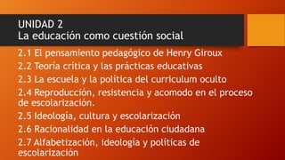 UNIDAD 2 La educación como cuestión social 
2.1 El pensamiento pedagógico de Henry Giroux 
2.2 Teoría crítica y las prácticas educativas 
2.3 La escuela y la política del curriculum oculto 
2.4 Reproducción, resistencia y acomodo en el proceso de escolarización. 
2.5 Ideología, cultura y escolarización 
2.6 Racionalidad en la educación ciudadana 
2.7 Alfabetización, ideología y políticas de escolarización  
