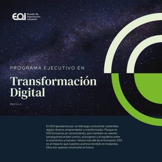 Transformación digital
Transformación
Digital
S E V I L L A
P R O G R A M A E J E C U T I V O E N
En EOI apostamos por un liderazgo consciente: sostenible,
digital, diverso, emprendedor y transformador. Porque en
EOI formamos en conocimiento, pero también en valores:
perseguimos el bien común, el progreso y el equilibrio entre
lo económico y humano. Vamos más allá de la formación. EOI
es el impacto que nuestros alumnos tendrán en el planeta.
Ellos son quienes construirán el futuro.
 