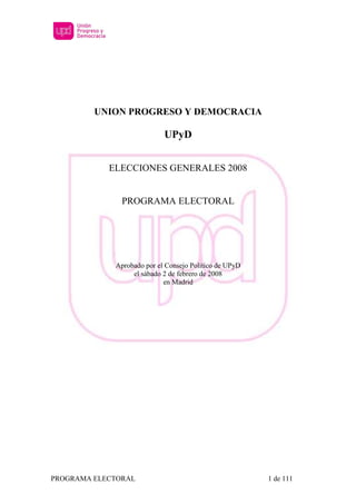 UNION PROGRESO Y DEMOCRACIA

                            UPyD


            ELECCIONES GENERALES 2008


               PROGRAMA ELECTORAL




             Aprobado por el Consejo Político de UPyD
                  el sábado 2 de febrero de 2008
                            en Madrid




PROGRAMA ELECTORAL                                      1 de 111