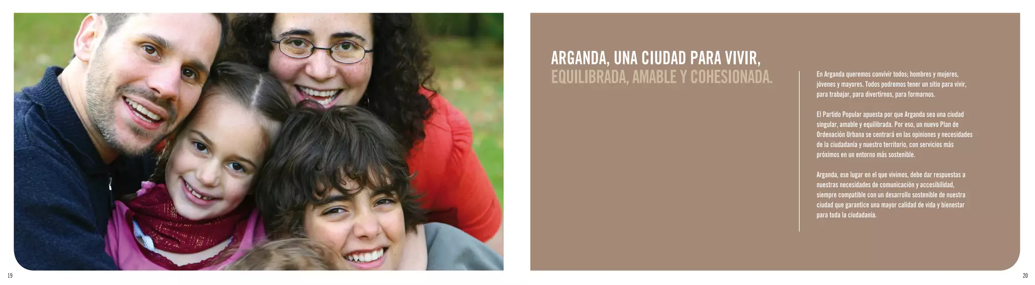 ARGANDA, UNA CIUDAD PARA VIVIR,
     EQUILIBRADA, AMABLE Y COHESIONADA.   En Arganda queremos convivir todos; hombres y mujeres,
                                          jóvenes y mayores. Todos podremos tener un sitio para vivir,
                                          para trabajar, para divertirnos, para formarnos.

                                          El Partido Popular apuesta por que Arganda sea una ciudad
                                          singular, amable y equilibrada. Por eso, un nuevo Plan de
                                          Ordenación Urbana se centrará en las opiniones y necesidades
                                          de la ciudadanía y nuestro territorio, con servicios más
                                          próximos en un entorno más sostenible.

                                          Arganda, ese lugar en el que vivimos, debe dar respuestas a
                                          nuestras necesidades de comunicación y accesibilidad,
                                          siempre compatible con un desarrollo sostenible de nuestra
                                          ciudad que garantice una mayor calidad de vida y bienestar
                                          para toda la ciudadanía.




19                                                                                                       20
 