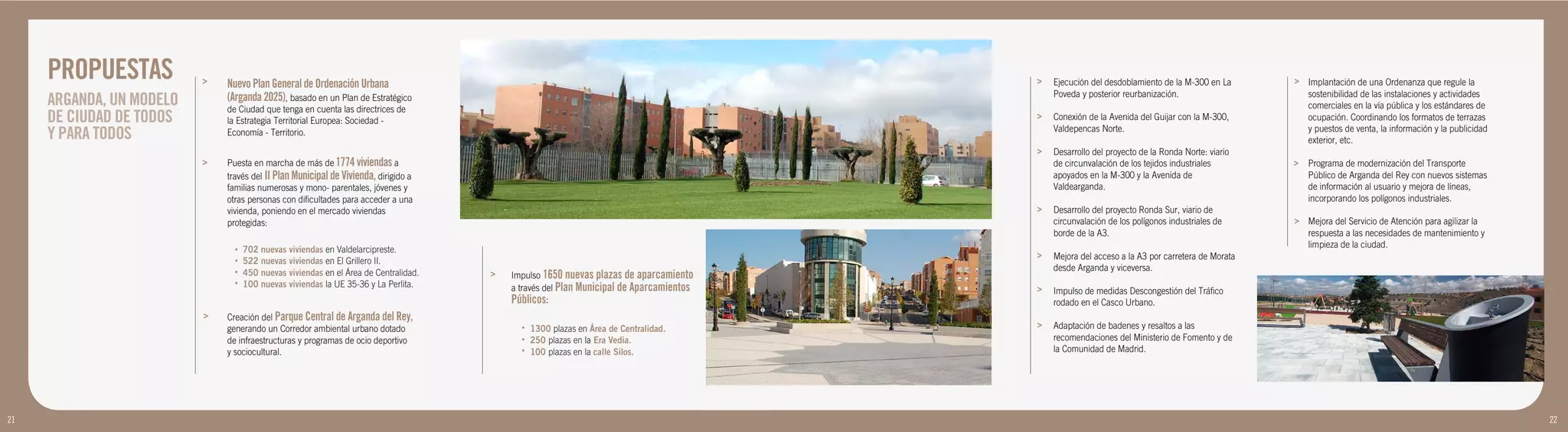 PROPUESTAS           >   Nuevo Plan General de Ordenación Urbana                                                                    >   Ejecución del desdoblamiento de la M-300 en La      > Implantación de una Ordenanza que regule la
                                                                                                                                             Poveda y posterior reurbanización.                    sostenibilidad de las instalaciones y actividades
     ARGANDA, UN MODELO       (Arganda 2025), basado en un Plan de Estratégico
                              de Ciudad que tenga en cuenta las directrices de                                                                                                                     comerciales en la vía pública y los estándares de
     DE CIUDAD DE TODOS       la Estrategia Territorial Europea: Sociedad -
                                                                                                                                         >   Conexión de la Avenida del Guijar con la M-300,       ocupación. Coordinando los formatos de terrazas
     Y PARA TODOS             Economía - Territorio.                                                                                         Valdepencas Norte.                                    y puestos de venta, la información y la publicidad
                                                                                                                                                                                                   exterior, etc.
                                                                                                                                         >   Desarrollo del proyecto de la Ronda Norte: viario
                          >   Puesta en marcha de más de 1774 viviendas a                                                                    de circunvalación de los tejidos industriales       >   Programa de modernización del Transporte
                              través del II Plan Municipal de Vivienda, dirigido a                                                           apoyados en la M-300 y la Avenida de                    Público de Arganda del Rey con nuevos sistemas
                              familias numerosas y mono- parentales, jóvenes y                                                               Valdearganda.                                           de información al usuario y mejora de líneas,
                              otras personas con dificultades para acceder a una                                                                                                                     incorporando los polígonos industriales.
                              vivienda, poniendo en el mercado viviendas                                                                 >   Desarrollo del proyecto Ronda Sur, viario de
                              protegidas:                                                                                                    circunvalación de los polígonos industriales de     > Mejora del Servicio de Atención para agilizar la
                                                                                                                                             borde de la A3.                                       respuesta a las necesidades de mantenimiento y
                                •   702 nuevas viviendas en Valdelarcipreste.
                                                                                                                                                                                                   limpieza de la ciudad.
                                                                                                                                         >   Mejora del acceso a la A3 por carretera de Morata
                                •   522 nuevas viviendas en El Grillero II.
                                                                                                                                             desde Arganda y viceversa.
                                •   450 nuevas viviendas en el Área de Centralidad.   >   Impulso 1650 nuevas plazas de aparcamiento
                                •   100 nuevas viviendas la UE 35-36 y La Perlita.        a través del Plan Municipal de Aparcamientos   >   Impulso de medidas Descongestión del Tráfico
                                                                                          Públicos:                                          rodado en el Casco Urbano.
                          >   Creación del Parque Central de Arganda del Rey,
                              generando un Corredor ambiental urbano dotado                 •   1300 plazas en Área de Centralidad.      >   Adaptación de badenes y resaltos a las
                              de infraestructuras y programas de ocio deportivo             •   250 plazas en la Era Vedia.                  recomendaciones del Ministerio de Fomento y de
                              y sociocultural.                                              •   100 plazas en la calle Silos.                la Comunidad de Madrid.




21                                                                                                                                                                                                                                                      22
 
