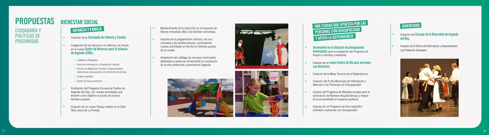 PROPUESTAS     BIENESTAR SOCIAL
                                                                                                                                                    UNA CIUDAD QUE APUEST
                                                                                                                                                                         A POR LAS
                                                                                                                                                                                                           DIVERSIDAD
                                                                                      >
                          INFANCIA Y FAMILIA
                                                                                          Mantenimiento de la reducción en el Impuesto de
     CIUDADANÍA Y                                                                                                                                                       ACIDAD
                                                                                          Bienes Inmuebles (IBI) a las familias numerosas.          PERSONAS CON DISCAP                               >   Creación del Consejo de la Diversidad de Arganda
     POLÍTICAS DE    >   Creación de la Concejalía de Infancia y Familia.             >   Impulso de la programación cultural y de ocio             Y APOYA LA DEPENDENCI
                                                                                                                                                                          A                               del Rey.
     PROXIMIDAD                                                                           orientada a las familias jóvenes, promoviendo
                     >   Integración de los servicios a la infancia y la familia          nuevas actividades en familia en distintos puntos                                                           >   Impulso de la Oficina de Información y Asesoramiento
                         en el nuevo Centro de Recursos para la Infancia
                                                                                                                                               >   Incremento en la dotación de presupuestos
                                                                                          de la ciudad.                                            municipales para la ampliación del Programa de         a la Población Extranjera.
                         de Arganda (CRIA):
                                                                                                                                                   Respiro a familias cuidadoras.
                                                                                      >   Ampliación del catálogo de recursos municipales
                            •   Ludoteca y Pequeteca.
                                                                                          destinados a potenciar eficazmente la conciliación   >   Creación de un nuevo Centro de Día para personas
                            •   Punto de Información y Orientación Familiar.              de la vida profesional y personal en Arganda.
                            •   Servicio de Mediación Familiar y Asesoramiento
                                                                                                                                                   con Alzheimer.
                                sobre temas relacionados con el derecho de familia.
                                                                                                                                               >   Creación de la Mesa Técnica de la Dependencia.
                            •   Clubes Infantiles.
                            •   Centro de Documentación.                                                                                       >   Creación del Punto Municipal de Información y
                                                                                                                                                   Atención a las Personas con Discapacidad.
                     >   Ampliación del Programa Escuela de Padres de
                         Arganda del Rey, con nuevas actividades que                                                                           >   Impulso del Programa de Medidas anuales para la
                         tendrán como objetivo el acceso de nuevas                                                                                 eliminación de Barreras Arquitectónicas y mejora
                         familias usuarias.                                                                                                        de la accesibilidad en espacios públicos.

                     >   Creación de un nuevo Parque Infantil en la Calle                                                                      >   Impulso de un Programa de Ocio específico
                         Niño Jesús de La Poveda.                                                                                                  orientado a personas con discapacidad.




27
9                                                                                                                                                                                                                                                                28
                                                                                                                                                                                                                                                                 10
 