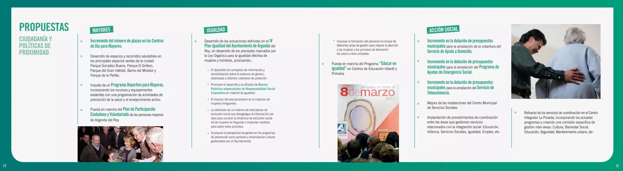 PROPUESTAS          MAYORES                                                 IGUALDAD                                                                                                                          ACCIÓN SOCIAL
     CIUDADANÍA Y   >   Incremento del número de plazas en los Centros      >   Desarrollo de las actuaciones definidas en el IV                   •   Impulsar la formación del personal municipal de        >   Incremento en la dotación de presupuestos
     POLÍTICAS DE       de Día para Mayores.                                    Plan Igualdad del Ayuntamiento de Arganda del                          diferentes áreas de gestión para mejorar la atención
                                                                                                                                                       a las mujeres y los procesos de derivación
                                                                                                                                                                                                                  municipales para la ampliación de la cobertura del
     PROXIMIDAD     >   Desarrollo de espacios y recorridos saludables en
                                                                                Rey, en desarrollo de los preceptos marcados por
                                                                                la Ley Orgánica para la igualdad efectiva de
                                                                                                                                                       de casos a otras unidades.
                                                                                                                                                                                                                  Servicio de Ayuda a Domicilio.
                        los principales espacios verdes de la ciudad:           mujeres y hombres, priorizando::                                                                                              >   Incremento en la dotación de presupuestos
                                                                                                                                              >   Puesta en marcha del Programa “Educar en
                        Parque González Bueno, Parque El Grillero,                                                                                                                                                municipales para la ampliación del Programa de
                        Parque del Gran Hábitat, Barrio del Mirador y             •   El desarrollo de campañas de información y                  igualdad” en Centros de Educación Infantil y
                                                                                      sensibilización sobre la violencia de género,               Primaria.                                                       Ayudas de Emergencia Social.
                        Parque de la Perlita.
                                                                                      destinadas a distintos colectivos de población.

                    >   Impulso de un Programa Deportivo para Mayores,            •   Promover el desarrollo y la difusión de Buenas
                                                                                                                                                                                                              >   Incremento en la dotación de presupuestos
                        incorporando los recursos y equipamientos                     Prácticas empresariales de Responsabilidad Social                                                                           municipales para la ampliación del Servicio de
                        existentes con una programación de actividades de
                                                                                      Corporativa en material de igualdad.                                                                                        Teleasistencia.
                        promoción de la salud y el envejecimiento activo.         •   El impulso del asociacionismo en el colectivo de
                                                                                      mujeres inmigrantes.                                                                                                    >   Mejora de las instalaciones del Centro Municipal
                        Puesta en marcha del Plan de Participación                                                                                                                                                de Servicios Sociales.
                    >                                                             •   La definición de un sistema de indicadores de
                                                                                                                                                                                                                                                                         >   Refuerzo de los servicios de coordinación en el Centro
                        Ciudadana y Voluntariado de las personas mayores              exclusión social que desagregue la información por
                                                                                                                                                                                                              >
                                                                                      sexo para conocer la dinámica de exclusión social                                                                           Implantación de procedimientos de coordinación             Integrado La Poveda, incorporando los actuales
                        de Arganda del Rey.
                                                                                      de las mujeres en Arganda e implantar medidas                                                                               entre las áreas que gestionan servicios                    programas y creando una comisión específica de
                                                                                      para paliar estos procesos.                                                                                                 relacionados con la integración social: Educación,         gestión inter-áreas: Cultura, Bienestar Social,
                                                                                  •   Incorporar la perspectiva de género en los programas                                                                        Infancia, Servicios Sociales, Igualdad, Empleo, etc.       Educación, Seguridad, Mantenimiento urbano, etc.
                                                                                      de prevención socio-sanitaria y dinamización cultural
                                                                                      gestionados por el Ayuntamiento.




29
9                                                                                                                                                                                                                                                                                                                                     30
                                                                                                                                                                                                                                                                                                                                      10
 