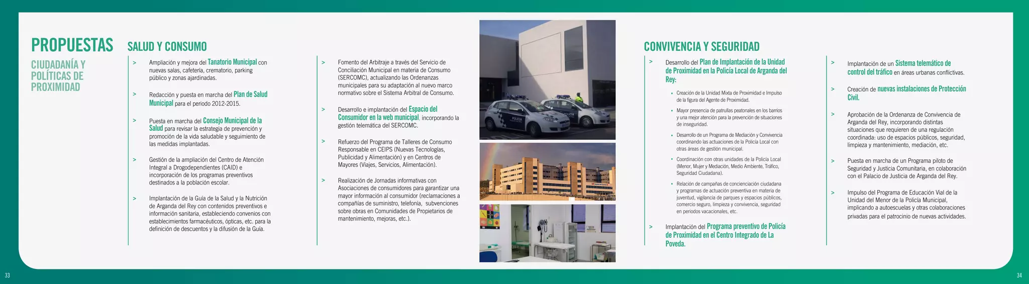 PROPUESTAS     SALUD Y CONSUMO                                                                                                     CONVIVENCIA Y SEGURIDAD
                         Ampliación y mejora del Tanatorio Municipal con                                                                 >   Desarrollo del Plan de Implantación de la Unidad
     CIUDADANÍA Y    >
                         nuevas salas, cafetería, crematorio, parking
                                                                                 >   Fomento del Arbitraje a través del Servicio de
                                                                                     Conciliación Municipal en materia de Consumo            de Proximidad en la Policía Local de Arganda del
                                                                                                                                                                                                            >   Implantación de un Sistema telemático de
                                                                                                                                                                                                                control del tráfico en áreas urbanas conflictivas.
     POLÍTICAS DE        público y zonas ajardinadas.                                (SERCOMC), actualizando las Ordenanzas                  Rey:
     PROXIMIDAD                                                                      municipales para su adaptación al nuevo marco
                                                                                     normativo sobre el Sistema Arbitral de Consumo.
                                                                                                                                                                                                            >   Creación de nuevas instalaciones de Protección
                     >   Redacción y puesta en marcha del Plan de Salud                                                                        •   Creación de la Unidad Mixta de Proximidad e Impulso
                                                                                                                                                   de la figura del Agente de Proximidad.                       Civil.
                         Municipal para el periodo 2012-2015.
                                                                                 >   Desarrollo e implantación del Espacio del                 •   Mayor presencia de patrullas peatonales en los barrios
                                                                                                                                                                                                            >   Aprobación de la Ordenanza de Convivencia de
                     >   Puesta en marcha del Consejo Municipal de la
                                                                                     Consumidor en la web municipal, incorporando la               y una mejor atención para la prevención de situaciones
                                                                                                                                                   de inseguridad.                                              Arganda del Rey, incorporando distintas
                                                                                     gestión telemática del SERCOMC.
                         Salud para revisar la estrategia de prevención y                                                                                                                                       situaciones que requieren de una regulación
                         promoción de la vida saludable y seguimiento de                                                                       •   Desarrollo de un Programa de Mediación y Convivencia
                                                                                                                                                                                                                coordinada: uso de espacios públicos, seguridad,
                                                                                 >   Refuerzo del Programa de Talleres de Consumo                  coordinando las actuaciones de la Policía Local con
                         las medidas implantadas.                                                                                                                                                               limpieza y mantenimiento, mediación, etc.
                                                                                     Responsable en CEIPS (Nuevas Tecnologías,                     otras áreas de gestión municipal.

                     >   Gestión de la ampliación del Centro de Atención             Publicidad y Alimentación) y en Centros de                •   Coordinación con otras unidades de la Policía Local      >   Puesta en marcha de un Programa piloto de
                         Integral a Drogodependientes (CAID) e                       Mayores (Viajes, Servicios, Alimentación).                    (Menor, Mujer y Mediación, Medio Ambiente, Tráfico,          Seguridad y Justicia Comunitaria, en colaboración
                         incorporación de los programas preventivos                                                                                Seguridad Ciudadana).
                                                                                                                                                                                                                con el Palacio de Justicia de Arganda del Rey.
                         destinados a la población escolar.                      >   Realización de Jornadas informativas con                  •   Relación de campañas de concienciación ciudadana
                                                                                     Asociaciones de consumidores para garantizar una              y programas de actuación preventiva en materia de        >   Impulso del Programa de Educación Vial de la
                     >   Implantación de la Guía de la Salud y la Nutrición          mayor información al consumidor (reclamaciones a              juventud, vigilancia de parques y espacios públicos,
                                                                                                                                                                                                                Unidad del Menor de la Policía Municipal,
                         de Arganda del Rey con contenidos preventivos e             compañías de suministro, telefonía, subvenciones              comercio seguro, limpieza y convivencia, seguridad
                                                                                                                                                                                                                implicando a autoescuelas y otras colaboraciones
                         información sanitaria, estableciendo convenios con          sobre obras en Comunidades de Propietarios de                 en periodos vacacionales, etc.
                                                                                     mantenimiento, mejoras, etc.).                                                                                             privadas para el patrocinio de nuevas actividades.
                         establecimientos farmacéuticos, ópticas, etc. para la
                         definición de descuentos y la difusión de la Guía.                                                              >   Implantación del Programa preventivo de Policía
                                                                                                                                             de Proximidad en el Centro Integrado de La
                                                                                                                                             Poveda.


33
9                                                                                                                                                                                                                                                                    34
                                                                                                                                                                                                                                                                     10
 