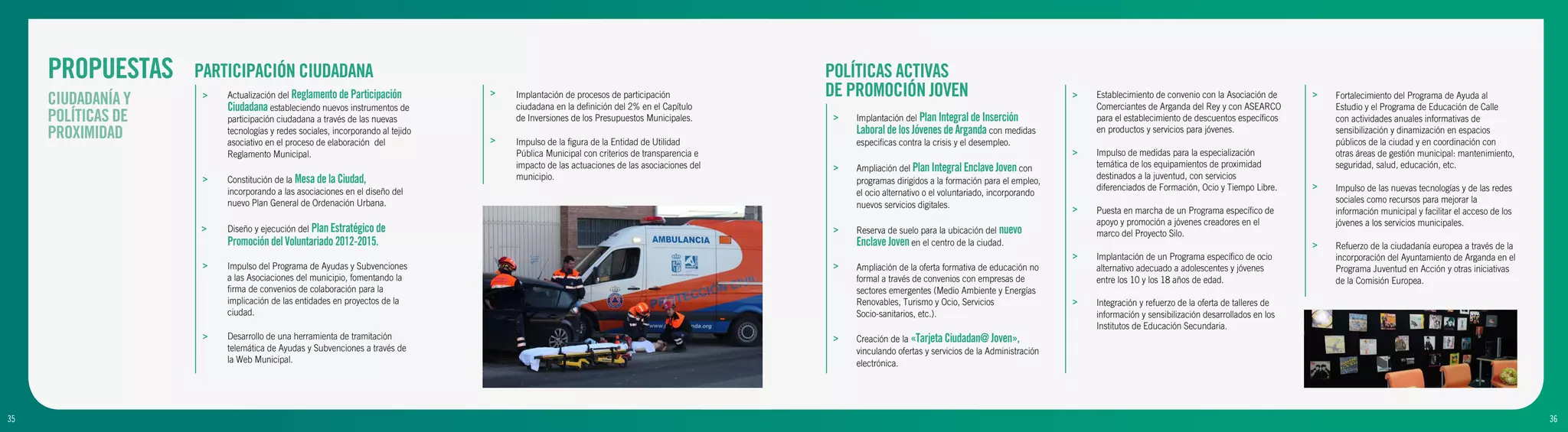 PROPUESTAS     PARTICIPACIÓN CIUDADANA                                                                                              POLÍTICAS ACTIVAS
     CIUDADANÍA Y    >   Actualización del Reglamento de Participación          >   Implantación de procesos de participación            DE PROMOCIÓN JOVEN                                         >   Establecimiento de convenio con la Asociación de     >   Fortalecimiento del Programa de Ayuda al
                         Ciudadana estableciendo nuevos instrumentos de             ciudadana en la definición del 2% en el Capítulo                                                                    Comerciantes de Arganda del Rey y con ASEARCO            Estudio y el Programa de Educación de Calle
     POLÍTICAS DE        participación ciudadana a través de las nuevas             de Inversiones de los Presupuestos Municipales.       >   Implantación del Plan Integral de Inserción               para el establecimiento de descuentos específicos        con actividades anuales informativas de
     PROXIMIDAD          tecnologías y redes sociales, incorporando al tejido
                         asociativo en el proceso de elaboración del            >   Impulso de la figura de la Entidad de Utilidad
                                                                                                                                              Laboral de los Jóvenes de Arganda con medidas
                                                                                                                                              especificas contra la crisis y el desempleo.
                                                                                                                                                                                                        en productos y servicios para jóvenes.                   sensibilización y dinamización en espacios
                                                                                                                                                                                                                                                                 públicos de la ciudad y en coordinación con
                         Reglamento Municipal.                                      Pública Municipal con criterios de transparencia e                                                              >   Impulso de medidas para la especialización               otras áreas de gestión municipal: mantenimiento,
                                                                                    impacto de las actuaciones de las asociaciones del    >   Ampliación del Plan Integral Enclave Joven con            temática de los equipamientos de proximidad              seguridad, salud, educación, etc.
                     >   Constitución de la Mesa de la Ciudad,                      municipio.                                                                                                          destinados a la juventud, con servicios
                                                                                                                                              programas dirigidos a la formación para el empleo,
                                                                                                                                                                                                        diferenciados de Formación, Ocio y Tiempo Libre.     >   Impulso de las nuevas tecnologías y de las redes
                         incorporando a las asociaciones en el diseño del                                                                     el ocio alternativo o el voluntariado, incorporando
                         nuevo Plan General de Ordenación Urbana.                                                                                                                                                                                                sociales como recursos para mejorar la
                                                                                                                                              nuevos servicios digitales.                           >   Puesta en marcha de un Programa específico de            información municipal y facilitar el acceso de los
                                                                                                                                                                                                        apoyo y promoción a jóvenes creadores en el              jóvenes a los servicios municipales.
                    >    Diseño y ejecución del Plan Estratégico de                                                                       >   Reserva de suelo para la ubicación del nuevo              marco del Proyecto Silo.
                         Promoción del Voluntariado 2012-2015.                                                                                Enclave Joven en el centro de la ciudad.                                                                       >   Refuerzo de la ciudadanía europea a través de la
                                                                                                                                                                                                    >   Implantación de un Programa específico de ocio           incorporación del Ayuntamiento de Arganda en el
                     >   Impulso del Programa de Ayudas y Subvenciones                                                                    >   Ampliación de la oferta formativa de educación no         alternativo adecuado a adolescentes y jóvenes            Programa Juventud en Acción y otras iniciativas
                         a las Asociaciones del municipio, fomentando la                                                                      formal a través de convenios con empresas de              entre los 10 y los 18 años de edad.                      de la Comisión Europea.
                         firma de convenios de colaboración para la                                                                           sectores emergentes (Medio Ambiente y Energías
                         implicación de las entidades en proyectos de la                                                                      Renovables, Turismo y Ocio, Servicios                 >   Integración y refuerzo de la oferta de talleres de
                         ciudad.                                                                                                              Socio-sanitarios, etc.).                                  información y sensibilización desarrollados en los
                                                                                                                                                                                                        Institutos de Educación Secundaria.
                     >   Desarrollo de una herramienta de tramitación                                                                     >   Creación de la «Tarjeta Ciudadan@ Joven»,
                         telemática de Ayudas y Subvenciones a través de                                                                      vinculando ofertas y servicios de la Administración
                         la Web Municipal.                                                                                                    electrónica.




35
9                                                                                                                                                                                                                                                                                                                     36
                                                                                                                                                                                                                                                                                                                      10
 