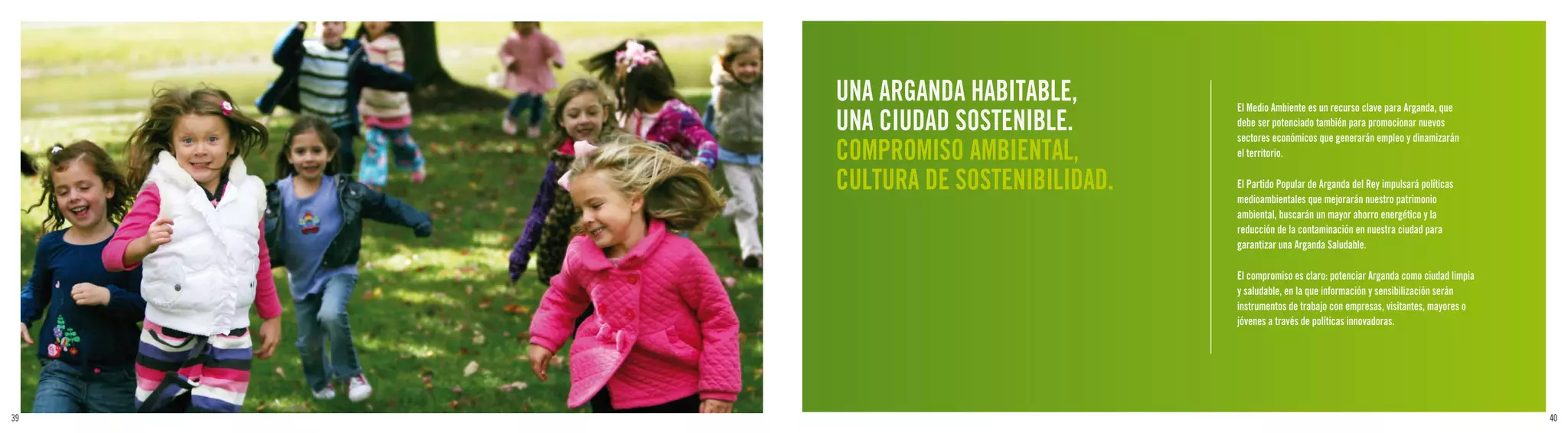 UNA ARGANDA HABITABLE,       El Medio Ambiente es un recurso clave para Arganda, que
     UNA CIUDAD SOSTENIBLE.       debe ser potenciado también para promocionar nuevos
                                  sectores económicos que generarán empleo y dinamizarán
     COMPROMISO AMBIENTAL,        el territorio.

     CULTURA DE SOSTENIBILIDAD.   El Partido Popular de Arganda del Rey impulsará políticas
                                  medioambientales que mejorarán nuestro patrimonio
                                  ambiental, buscarán un mayor ahorro energético y la
                                  reducción de la contaminación en nuestra ciudad para
                                  garantizar una Arganda Saludable.

                                  El compromiso es claro: potenciar Arganda como ciudad limpia
                                  y saludable, en la que información y sensibilización serán
                                  instrumentos de trabajo con empresas, visitantes, mayores o
                                  jóvenes a través de políticas innovadoras.




39                                                                                               40
 