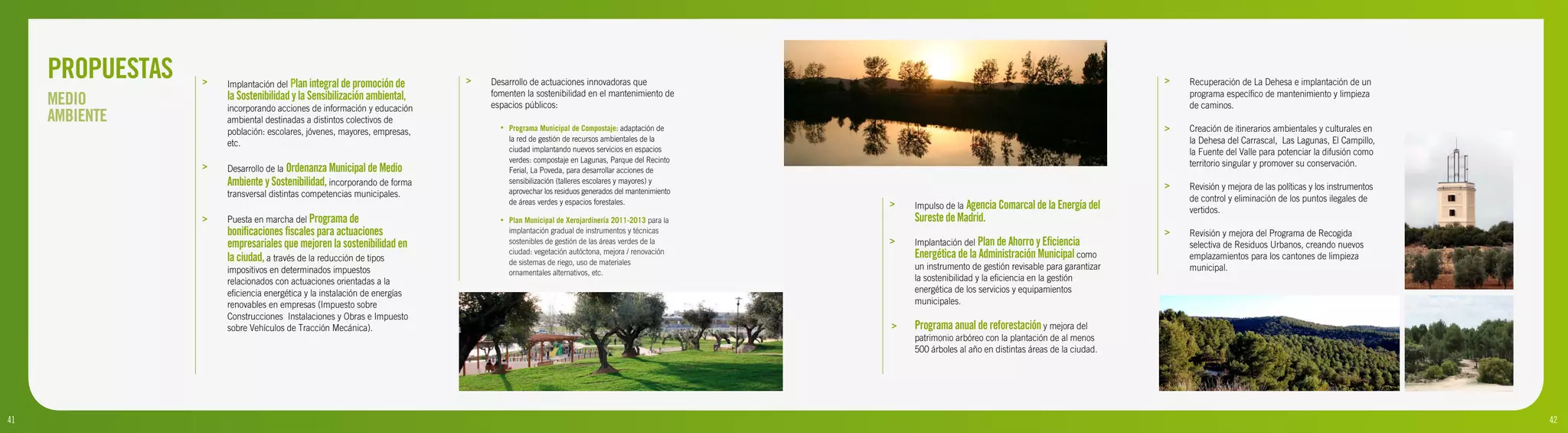 PROPUESTAS   >   Implantación del Plan integral de promoción de       >   Desarrollo de actuaciones innovadoras que                                                                             >   Recuperación de La Dehesa e implantación de un

     MEDIO            la Sostenibilidad y la Sensibilización ambiental,
                      incorporando acciones de información y educación
                                                                               fomenten la sostenibilidad en el mantenimiento de
                                                                               espacios públicos:
                                                                                                                                                                                                         programa específico de mantenimiento y limpieza
                                                                                                                                                                                                         de caminos.
     AMBIENTE         ambiental destinadas a distintos colectivos de
                      población: escolares, jóvenes, mayores, empresas,
                                                                                 •   Programa Municipal de Compostaje: adaptación de                                                                 >   Creación de itinerarios ambientales y culturales en
                                                                                     la red de gestión de recursos ambientales de la                                                                     la Dehesa del Carrascal, Las Lagunas, El Campillo,
                      etc.
                                                                                     ciudad implantando nuevos servicios en espacios                                                                     la Fuente del Valle para potenciar la difusión como
                                                                                     verdes: compostaje en Lagunas, Parque del Recinto                                                                   territorio singular y promover su conservación.
                  >   Desarrollo de la Ordenanza Municipal de Medio                  Ferial, La Poveda, para desarrollar acciones de
                      Ambiente y Sostenibilidad, incorporando de forma               sensibilización (talleres escolares y mayores) y
                                                                                                                                                                                                     >   Revisión y mejora de las políticas y los instrumentos
                      transversal distintas competencias municipales.                aprovechar los residuos generados del mantenimiento
                                                                                     de áreas verdes y espacios forestales.                                                                              de control y eliminación de los puntos ilegales de
                                                                                                                                           >   Impulso de la Agencia Comarcal de la Energía del          vertidos.
                  >   Puesta en marcha del Programa de                           •   Plan Municipal de Xerojardinería 2011-2013 para la        Sureste de Madrid.
                      bonificaciones fiscales para actuaciones                       implantación gradual de instrumentos y técnicas                                                                 >   Revisión y mejora del Programa de Recogida
                      empresariales que mejoren la sostenibilidad en                 sostenibles de gestión de las áreas verdes de la      >   Implantación del Plan de Ahorro y Eficiencia              selectiva de Residuos Urbanos, creando nuevos
                      la ciudad, a través de la reducción de tipos
                                                                                     ciudad: vegetación autóctona, mejora / renovación         Energética de la Administración Municipal como            emplazamientos para los cantones de limpieza
                                                                                     de sistemas de riego, uso de materiales
                      impositivos en determinados impuestos                                                                                    un instrumento de gestión revisable para garantizar       municipal.
                                                                                     ornamentales alternativos, etc.
                      relacionados con actuaciones orientadas a la                                                                             la sostenibilidad y la eficiencia en la gestión
                      eficiencia energética y la instalación de energías                                                                       energética de los servicios y equipamientos
                      renovables en empresas (Impuesto sobre                                                                                   municipales.
                      Construcciones Instalaciones y Obras e Impuesto
                      sobre Vehículos de Tracción Mecánica).                                                                               >   Programa anual de reforestación y mejora del
                                                                                                                                               patrimonio arbóreo con la plantación de al menos
                                                                                                                                               500 árboles al año en distintas áreas de la ciudad.




41
9                                                                                                                                          >                                                                                                                     42
                                                                                                                                                                                                                                                                 10
 