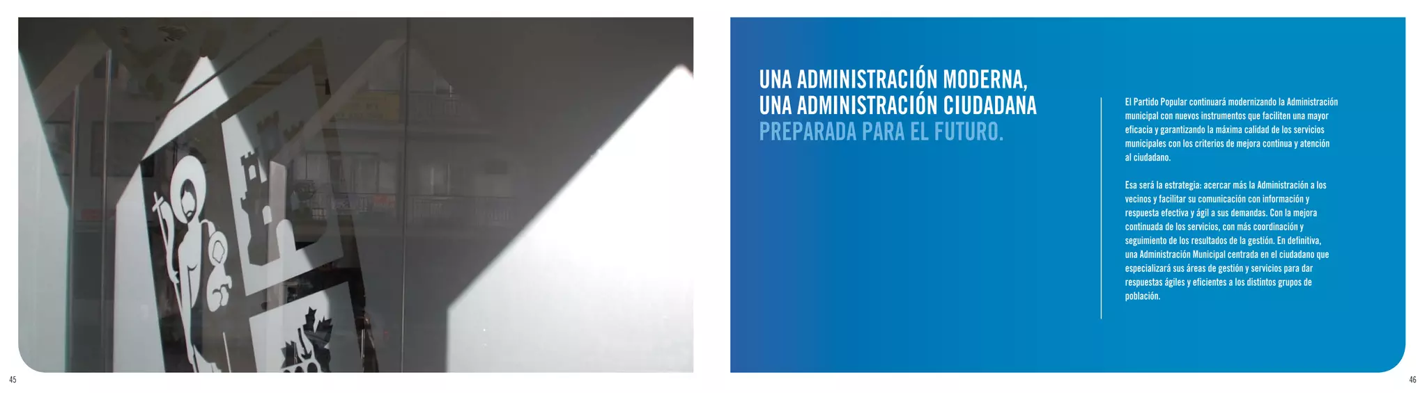 UNA ADMINISTRACIÓN MODERNA,
     UNA ADMINISTRACIÓN CIUDADANA   El Partido Popular continuará modernizando la Administración
                                    municipal con nuevos instrumentos que faciliten una mayor

     PREPARADA PARA EL FUTURO.      eficacia y garantizando la máxima calidad de los servicios
                                    municipales con los criterios de mejora continua y atención
                                    al ciudadano.

                                    Esa será la estrategia: acercar más la Administración a los
                                    vecinos y facilitar su comunicación con información y
                                    respuesta efectiva y ágil a sus demandas. Con la mejora
                                    continuada de los servicios, con más coordinación y
                                    seguimiento de los resultados de la gestión. En definitiva,
                                    una Administración Municipal centrada en el ciudadano que
                                    especializará sus áreas de gestión y servicios para dar
                                    respuestas ágiles y eficientes a los distintos grupos de
                                    población.




45                                                                                                 46
 