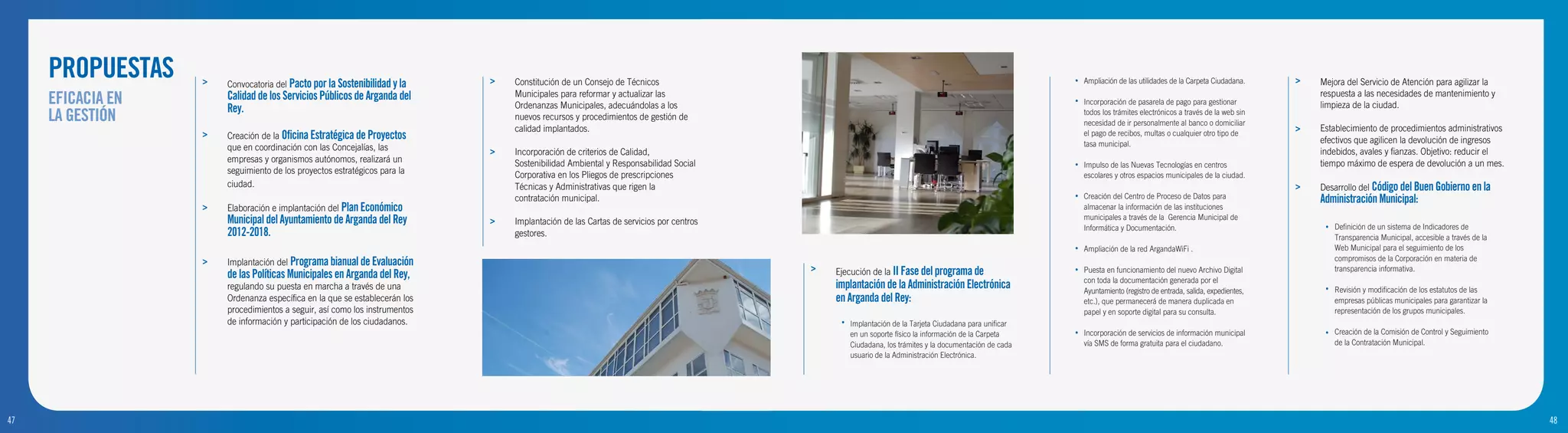 PROPUESTAS    >   Convocatoria del Pacto por la Sostenibilidad y la    >   Constitución de un Consejo de Técnicos                                                                              •   Ampliación de las utilidades de la Carpeta Ciudadana.     >   Mejora del Servicio de Atención para agilizar la
     EFICACIA EN       Calidad de los Servicios Públicos de Arganda del
                       Rey.
                                                                                Municipales para reformar y actualizar las
                                                                                Ordenanzas Municipales, adecuándolas a los
                                                                                                                                                                                                    •   Incorporación de pasarela de pago para gestionar
                                                                                                                                                                                                                                                                      respuesta a las necesidades de mantenimiento y
                                                                                                                                                                                                                                                                      limpieza de la ciudad.
     LA GESTIÓN                                                                 nuevos recursos y procedimientos de gestión de
                                                                                                                                                                                                        todos los trámites electrónicos a través de la web sin
                                                                                                                                                                                                        necesidad de ir personalmente al banco o domiciliar
                                                                                calidad implantados.                                                                                                                                                              >   Establecimiento de procedimientos administrativos
                   >   Creación de la Oficina Estratégica de Proyectos                                                                                                                                  el pago de recibos, multas o cualquier otro tipo de
                                                                                                                                                                                                                                                                      efectivos que agilicen la devolución de ingresos
                       que en coordinación con las Concejalías, las                                                                                                                                     tasa municipal.
                                                                            >   Incorporación de criterios de Calidad,                                                                                                                                                indebidos, avales y fianzas. Objetivo: reducir el
                       empresas y organismos autónomos, realizará un            Sostenibilidad Ambiental y Responsabilidad Social                                                                                                                                     tiempo máximo de espera de devolución a un mes.
                                                                                                                                                                                                    •   Impulso de las Nuevas Tecnologías en centros
                       seguimiento de los proyectos estratégicos para la        Corporativa en los Pliegos de prescripciones                                                                            escolares y otros espacios municipales de la ciudad.
                       ciudad.                                                  Técnicas y Administrativas que rigen la                                                                                                                                           >   Desarrollo del Código del Buen Gobierno en la
                                                                                contratación municipal.                                                                                             •   Creación del Centro de Proceso de Datos para                  Administración Municipal:
                   >   Elaboración e implantación del Plan Económico                                                                                                                                    almacenar la información de las instituciones
                       Municipal del Ayuntamiento de Arganda del Rey        >   Implantación de las Cartas de servicios por centros                                                                     municipales a través de la Gerencia Municipal de
                                                                                                                                                                                                                                                                           Definición de un sistema de Indicadores de
                                                                                                                                                                                                        Informática y Documentación.                                   •
                       2012-2018.                                               gestores.                                                                                                                                                                                  Transparencia Municipal, accesible a través de la
                                                                                                                                                                                                    •   Ampliación de la red ArgandaWiFi .                                 Web Municipal para el seguimiento de los
                                                                                                                                                                                                                                                                           compromisos de la Corporación en materia de
                   >   Implantación del Programa bianual de Evaluación
                                                                                                                                      >   Ejecución de la II Fase del programa de                   •   Puesta en funcionamiento del nuevo Archivo Digital                 transparencia informativa.
                       de las Políticas Municipales en Arganda del Rey,                                                                                                                                 con toda la documentación generada por el
                       regulando su puesta en marcha a través de una                                                                      implantación de la Administración Electrónica                 Ayuntamiento (registro de entrada, salida, expedientes,        •   Revisión y modificación de los estatutos de las
                       Ordenanza específica en la que se establecerán los                                                                 en Arganda del Rey:                                           etc.), que permanecerá de manera duplicada en                      empresas públicas municipales para garantizar la
                       procedimientos a seguir, así como los instrumentos                                                                                                                               papel y en soporte digital para su consulta.                       representación de los grupos municipales.
                       de información y participación de los ciudadanos.                                                                   •   Implantación de la Tarjeta Ciudadana para unificar
                                                                                                                                               en un soporte físico la información de la Carpeta    •   Incorporación de servicios de información municipal            •   Creación de la Comisión de Control y Seguimiento
                                                                                                                                               Ciudadana, los trámites y la documentación de cada       vía SMS de forma gratuita para el ciudadano.                       de la Contratación Municipal.
                                                                                                                                               usuario de la Administración Electrónica.




47
9                                                                                                                                                                                                                                                                                                                              48
                                                                                                                                                                                                                                                                                                                               10
 