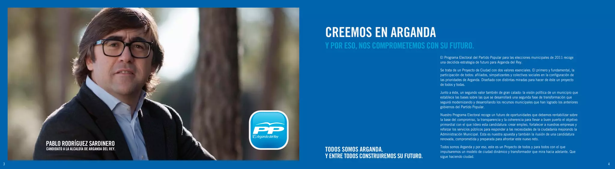 CREEMOS EN ARGANDA
                                                  Y POR ESO, NOS COMPROMETEMOS CON SU FUTURO.
                                                                                           El Programa Electoral del Partido Popular para las elecciones municipales de 2011 recoge
                                                                                           una decidida estrategia de futuro para Arganda del Rey.

                                                                                           Se trata de un Proyecto de Ciudad con dos valores esenciales. El primero y fundamental, la
                                                                                           participación de todos: afiliados, simpatizantes y colectivos sociales en la configuración de
                                                                                           las prioridades de Arganda. Diseñado con distintas miradas para hacer de éste un proyecto
                                                                                           de todos y todas.

                                                                                           Junto a éste, un segundo valor también de gran calado: la visión política de un municipio que
                                                                                           establece las bases sobre las que se desarrollará una segunda fase de transformación que
                                                                                           seguirá modernizando y desarrollando los recursos municipales que han logrado los anteriores
                                                                                           gobiernos del Partido Popular.

                                                                                           Nuestro Programa Electoral recoge un futuro de oportunidades que debemos rentabilizar sobre
                                                                                           la base del compromiso, la transparencia y la coherencia para llevar a buen puerto el objetivo
                                                                                           primordial con el que lidero esta candidatura: crear empleo, fortalecer a nuestras empresas y
                                                                                           reforzar los servicios públicos para responder a las necesidades de la ciudadanía mejorando la
                                                                                           Administración Municipal. Esta es nuestra apuesta y también la ilusión de una candidatura
                                                                                           renovada, comprometida y preparada para afrontar este nuevo reto.
    PABLO RODRÍGUEZ SARDINERO                                                              Todos somos Arganda y por eso, este es un Proyecto de todos y para todos con el que
    CANDIDATO A LA ALCALDÍA DE ARGANDA DEL REY.   TODOS SOMOS ARGANDA.                     impulsaremos un modelo de ciudad dinámico y transformador que mira hacia adelante. Que
                                                  Y ENTRE TODOS CONSTRUIREMOS SU FUTURO.   sigue haciendo ciudad.

3                                                                                                                                                                                           4
 