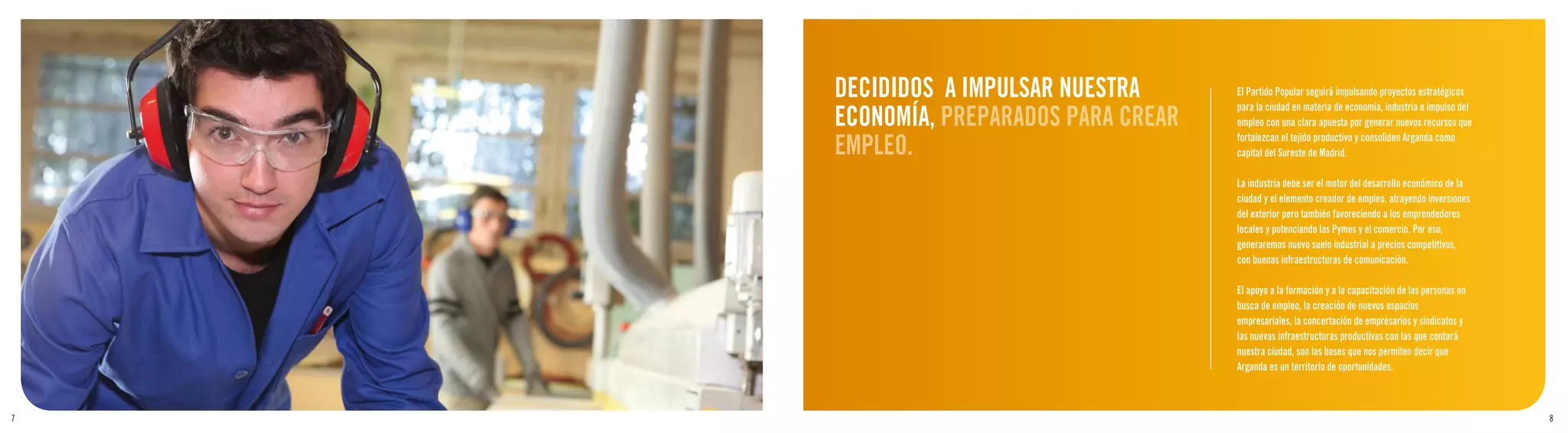 DECIDIDOS A IMPULSAR NUESTRA      El Partido Popular seguirá impulsando proyectos estratégicos

    ECONOMÍA, PREPARADOS PARA CREAR
                                      para la ciudad en materia de economía, industria e impulso del
                                      empleo con una clara apuesta por generar nuevos recursos que

    EMPLEO.                           fortalezcan el tejido productivo y consoliden Arganda como
                                      capital del Sureste de Madrid.

                                      La industria debe ser el motor del desarrollo económico de la
                                      ciudad y el elemento creador de empleo, atrayendo inversiones
                                      del exterior pero también favoreciendo a los emprendedores
                                      locales y potenciando las Pymes y el comercio. Por eso,
                                      generaremos nuevo suelo industrial a precios competitivos,
                                      con buenas infraestructuras de comunicación.

                                      El apoyo a la formación y a la capacitación de las personas en
                                      busca de empleo, la creación de nuevos espacios
                                      empresariales, la concertación de empresarios y sindicatos y
                                      las nuevas infraestructuras productivas con las que contará
                                      nuestra ciudad, son las bases que nos permiten decir que
                                      Arganda es un territorio de oportunidades.



7                                                                                                      8
 