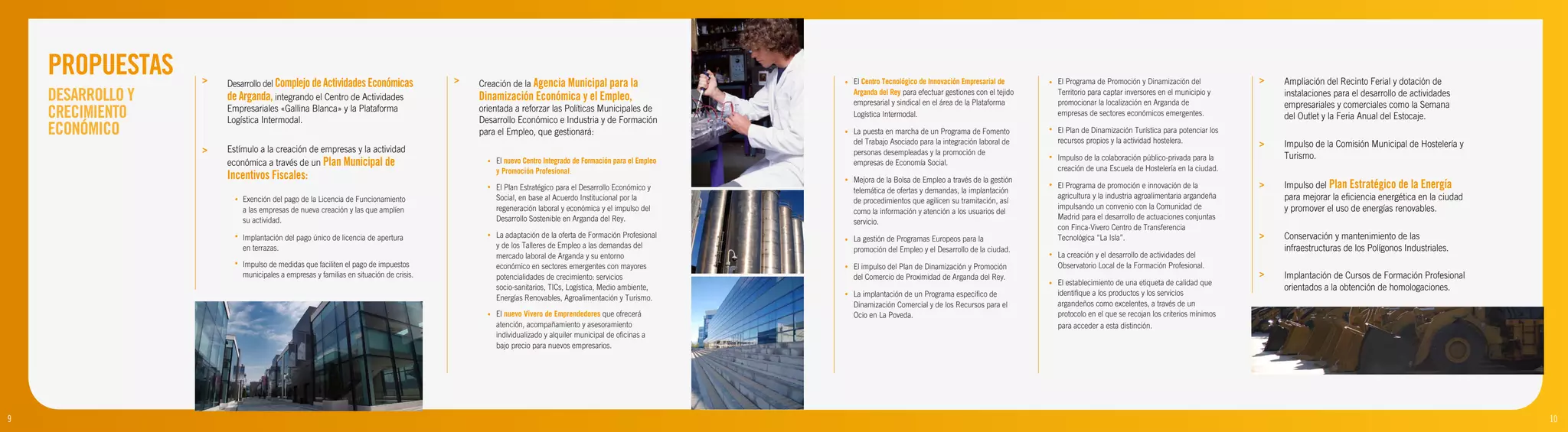 PROPUESTAS     >   Desarrollo del Complejo de Actividades Económicas                 >   Creación de la Agencia Municipal para la                      •   El Centro Tecnológico de Innovación Empresarial de      •   El Programa de Promoción y Dinamización del            >   Ampliación del Recinto Ferial y dotación de
    DESARROLLO Y       de Arganda, integrando el Centro de Actividades                       Dinamización Económica y el Empleo,                               Arganda del Rey para efectuar gestiones con el tejido
                                                                                                                                                               empresarial y sindical en el área de la Plataforma
                                                                                                                                                                                                                           Territorio para captar inversores en el municipio y
                                                                                                                                                                                                                           promocionar la localización en Arganda de
                                                                                                                                                                                                                                                                                      instalaciones para el desarrollo de actividades
                                                                                                                                                                                                                                                                                      empresariales y comerciales como la Semana
    CRECIMIENTO        Empresariales «Gallina Blanca» y la Plataforma
                       Logística Intermodal.
                                                                                             orientada a reforzar las Políticas Municipales de
                                                                                             Desarrollo Económico e Industria y de Formación
                                                                                                                                                               Logística Intermodal.                                       empresas de sectores económicos emergentes.                del Outlet y la Feria Anual del Estocaje.
    ECONÓMICO                                                                                para el Empleo, que gestionará:                               •   La puesta en marcha de un Programa de Fomento           •   El Plan de Dinamización Turística para potenciar los
                                                                                                                                                                                                                           recursos propios y la actividad hostelera.
                                                                                                                                                               del Trabajo Asociado para la integración laboral de                                                                >   Impulso de la Comisión Municipal de Hostelería y
                   >   Estímulo a la creación de empresas y la actividad                                                                                       personas desempleadas y la promoción de
                                                                                                                                                                                                                       •   Impulso de la colaboración público-privada para la         Turismo.
                       económica a través de un Plan Municipal de                              •   El nuevo Centro Integrado de Formación para el Empleo       empresas de Economía Social.
                                                                                                   y Promoción Profesional.                                                                                                creación de una Escuela de Hostelería en la ciudad.
                       Incentivos Fiscales:                                                                                                                •   Mejora de la Bolsa de Empleo a través de la gestión
                                                                                               •   El Plan Estratégico para el Desarrollo Económico y          telemática de ofertas y demandas, la implantación
                                                                                                                                                                                                                       •   El Programa de promoción e innovación de la            >   Impulso del Plan Estratégico de la Energía
                         •   Exención del pago de la Licencia de Funcionamiento                    Social, en base al Acuerdo Institucional por la                                                                         agricultura y la industria agroalimentaria argandeña       para mejorar la eficiencia energética en la ciudad
                                                                                                                                                               de procedimientos que agilicen su tramitación, así
                             a las empresas de nueva creación y las que amplíen                    regeneración laboral y económica y el impulso del                                                                       impulsando un convenio con la Comunidad de                 y promover el uso de energías renovables.
                                                                                                                                                               como la información y atención a los usuarios del
                             su actividad.                                                         Desarrollo Sostenible en Arganda del Rey.                                                                               Madrid para el desarrollo de actuaciones conjuntas
                                                                                                                                                               servicio.
                                                                                                                                                                                                                           con Finca-Vivero Centro de Transferencia
                         •   Implantación del pago único de licencia de apertura               •   La adaptación de la oferta de Formación Profesional
                                                                                                                                                           •   La gestión de Programas Europeos para la                    Tecnológica “La Isla”.                                 >   Conservación y mantenimiento de las
                             en terrazas.                                                          y de los Talleres de Empleo a las demandas del              promoción del Empleo y el Desarrollo de la ciudad.                                                                     infraestructuras de los Polígonos Industriales.
                                                                                                   mercado laboral de Arganda y su entorno                                                                             •   La creación y el desarrollo de actividades del
                         •   Impulso de medidas que faciliten el pago de impuestos                 económico en sectores emergentes con mayores            •   El impulso del Plan de Dinamización y Promoción             Observatorio Local de la Formación Profesional.
                             municipales a empresas y familias en situación de crisis.             potencialidades de crecimiento: servicios                   del Comercio de Proximidad de Arganda del Rey.                                                                     >   Implantación de Cursos de Formación Profesional
                                                                                                                                                                                                                       •   El establecimiento de una etiqueta de calidad que
                                                                                                   socio-sanitarios, TICs, Logística, Medio ambiente,                                                                                                                                 orientados a la obtención de homologaciones.
                                                                                                                                                           •   La implantación de un Programa específico de                identifique a los productos y los servicios
                                                                                                   Energías Renovables, Agroalimentación y Turismo.
                                                                                                                                                               Dinamización Comercial y de los Recursos para el            argandeños como excelentes, a través de un
                                                                                               •   El nuevo Vivero de Emprendedores que ofrecerá               Ocio en La Poveda.                                          protocolo en el que se recojan los criterios mínimos
                                                                                                   atención, acompañamiento y asesoramiento                                                                                para acceder a esta distinción.
                                                                                                   individualizado y alquiler municipal de oficinas a
                                                                                                   bajo precio para nuevos empresarios.




9                                                                                                                                                                                                                                                                                                                                          10
 