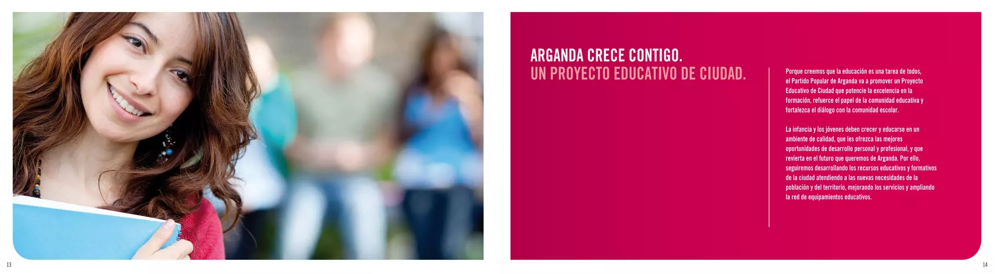 ARGANDA CRECE CONTIGO.
     UN PROYECTO EDUCATIVO DE CIUDAD.   Porque creemos que la educación es una tarea de todos,
                                        el Partido Popular de Arganda va a promover un Proyecto
                                        Educativo de Ciudad que potencie la excelencia en la
                                        formación, refuerce el papel de la comunidad educativa y
                                        fortalezca el diálogo con la comunidad escolar.

                                        La infancia y los jóvenes deben crecer y educarse en un
                                        ambiente de calidad, que les ofrezca las mejores
                                        oportunidades de desarrollo personal y profesional, y que
                                        revierta en el futuro que queremos de Arganda. Por ello,
                                        seguiremos desarrollando los recursos educativos y formativos
                                        de la ciudad atendiendo a las nuevas necesidades de la
                                        población y del territorio, mejorando los servicios y ampliando
                                        la red de equipamientos educativos.




13                                                                                                        14
 
