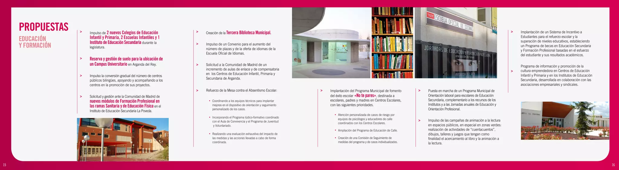 PROPUESTAS    >   Impulso de 2 nuevos Colegios de Educación             >   Creación de la Tercera Biblioteca Municipal.                                                                                                                                            >   Implantación de un Sistema de Incentivo a

     EDUCACIÓN         Infantil y Primaria, 2 Escuelas Infantiles y 1                                                                                                                                                                                                        Estudiantes para el refuerzo escolar y la
                       Instituto de Educación Secundaria durante la                                                                                                                                                                                                          superación de niveles educativos, estableciendo
     Y FORMACIÓN       legislatura.
                                                                             >   Impulso de un Convenio para el aumento del
                                                                                 número de plazas y de la oferta de idiomas de la
                                                                                                                                                                                                                                                                             un Programa de becas en Educación Secundaria
                                                                                                                                                                                                                                                                             y Formación Profesional basadas en el esfuerzo
                                                                                 Escuela Oficial de Idiomas.                                                                                                                                                                 del estudiante y sus resultados académicos.
                   >   Reserva y gestión de suelo para la ubicación de
                       un Campus Universitario en Arganda del Rey.           >   Solicitud a la Comunidad de Madrid de un                                                                                                                                                    Programa de información y promoción de la
                                                                                 incremento de aulas de enlace y de compensatoria                                                                                                                                        >   cultura emprendedora en Centros de Educación
                   >                                                             en los Centros de Educación Infantil, Primaria y                                                                                                                                            Infantil y Primaria y en los Institutos de Educación
                       Impulso la conversión gradual del número de centros
                                                                                 Secundaria de Arganda.                                                                                                                                                                      Secundaria, desarrollada en colaboración con las
                       públicos bilingües, apoyando y acompañando a los
                       centros en la promoción de sus proyectos.                                                                                                                                                                                                             asociaciones empresariales y sindicales.
                                                                             >   Refuerzo de la Mesa contra el Absentismo Escolar:              >   Implantación del Programa Municipal de fomento             >   Puesta en marcha de un Programa Municipal de
                   >   Solicitud y gestión ante la Comunidad de Madrid de                                                                           del éxito escolar «No te pares», destinada a                   Orientación laboral para escolares de Educación
                       nuevos módulos de Formación Profesional en                  •   Coordinando a los equipos técnicos para implantar            escolares, padres y madres en Centros Escolares,               Secundaria, complementario a los recursos de los
                       las ramas Sanitaria y de Educación Física en el                 mejoras en el dispositivo de orientación y seguimiento       con las siguientes prioridades.                                Institutos y a las Jornadas anuales de Educación y
                       Instituto de Educación Secundaria La Poveda.
                                                                                       personalizado de los casos.                                                                                                 Orientación Profesional.
                                                                                                                                                      •    Atención personalizada de casos de riesgo por
                                                                                   •   Incorporando el Programa lúdico-formativo coordinado
                                                                                                                                                           equipos de psicólogos y educadores de calle         >   Impulso de las campañas de animación a la lectura
                                                                                       con el Aula de Convivencia y el Programa de Juventud
                   >                                                                                                                                       coordinados con los Centros Escolares.
                                                                                        y Voluntariado.                                                                                                            en espacios públicos, en especial en zonas verdes:
                                                                                                                                                       •   Ampliación del Programa de Educación de Calle.          realización de actividades de “cuentacuentos”,
                   >                                                               •   Realizando una evaluación exhaustiva del impacto de                                                                         dibujos, talleres y juegos que tengan como
                                                                                       las medidas y las acciones llevadas a cabo de forma             •   Creación de una Comisión de Seguimiento de              finalidad el acercamiento al libro y la animación a
                                                                                       coordinada.                                                         medidas del programa y de casos individualizados.       la lectura.




15                                                                                                                                                                                                                                                                                                                                  16
 