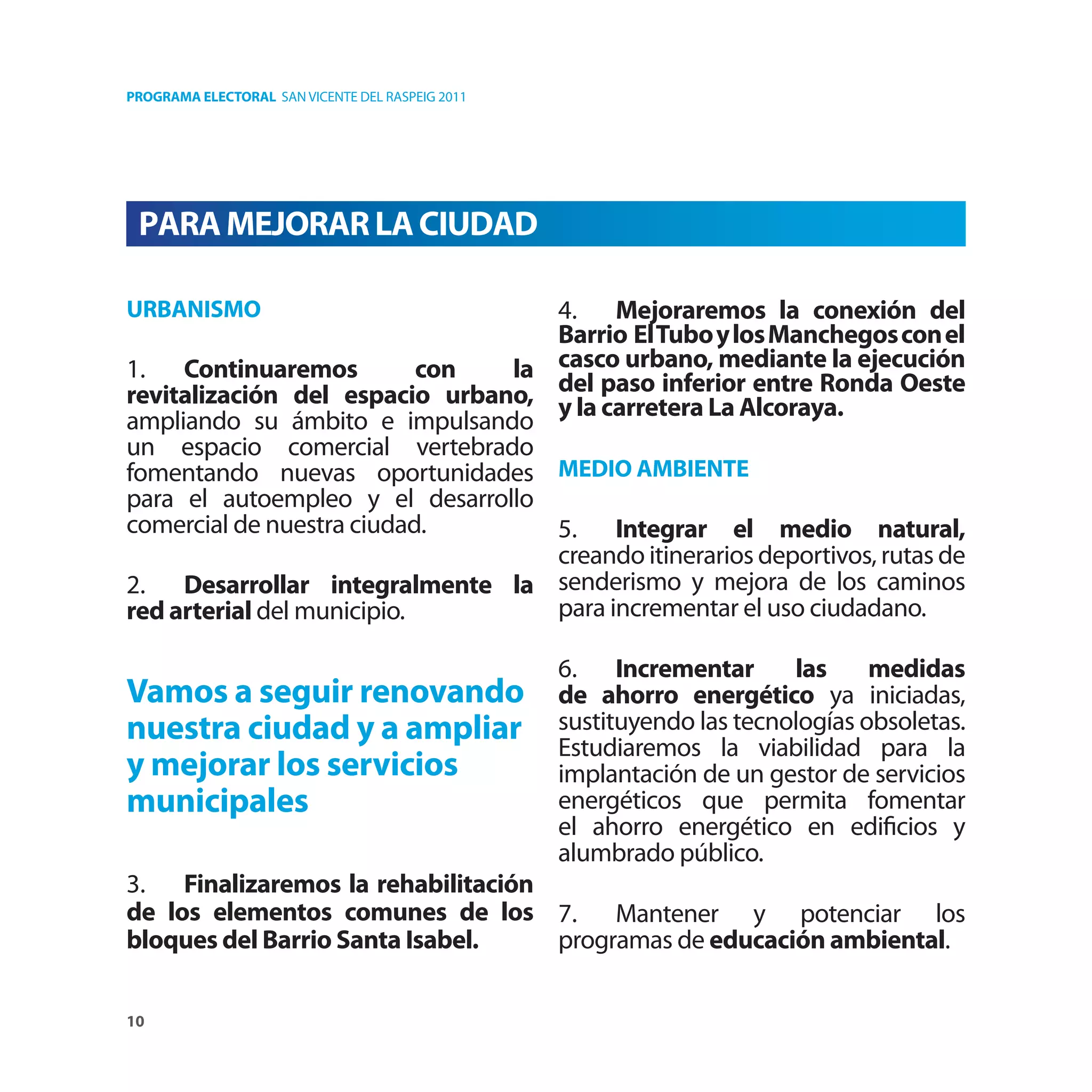 PROGRAMA ELECTORAL SAN VICENTE DEL RASPEIG 2011




 PARA MEJORAR LA CIUDAD

URBANISMO                          4. Mejoraremos la conexión del
                                   Barrio El Tubo y los Manchegos con el
1. Continuaremos            con la casco urbano, mediante la ejecución
revitalización del espacio urbano, del paso inferior entre Ronda Oeste
                                   y la carretera La Alcoraya.
ampliando su ámbito e impulsando
un espacio comercial vertebrado
fomentando nuevas oportunidades MEDIO AMBIENTE
para el autoempleo y el desarrollo
comercial de nuestra ciudad.       5. Integrar el medio natural,
                                   creando itinerarios deportivos, rutas de
2. Desarrollar integralmente la senderismo y mejora de los caminos
red arterial del municipio.        para incrementar el uso ciudadano.

                                                  6. Incrementar        las     medidas
Vamos a seguir renovando                          de ahorro energético ya iniciadas,
nuestra ciudad y a ampliar                        sustituyendo las tecnologías obsoletas.
                                                  Estudiaremos la viabilidad para la
y mejorar los servicios                           implantación de un gestor de servicios
municipales                                       energéticos que permita fomentar
                                                  el ahorro energético en ediﬁcios y
                                                  alumbrado público.
3. Finalizaremos la rehabilitación
de los elementos comunes de los 7. Mantener y potenciar los
bloques del Barrio Santa Isabel.   programas de educación ambiental.

10
 