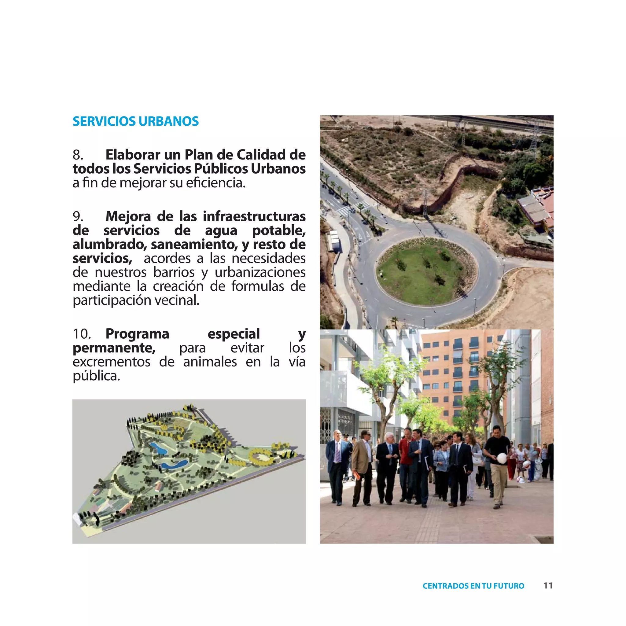 SERVICIOS URBANOS

8. Elaborar un Plan de Calidad de
todos los Servicios Públicos Urbanos
a ﬁn de mejorar su eﬁciencia.

9. Mejora de las infraestructuras
de servicios de agua potable,
alumbrado, saneamiento, y resto de
servicios, acordes a las necesidades
de nuestros barrios y urbanizaciones
mediante la creación de formulas de
participación vecinal.

10. Programa        especial    y
permanente,    para    evitar los
excrementos de animales en la vía
pública.




                                       CENTRADOS EN TU FUTURO   11
 