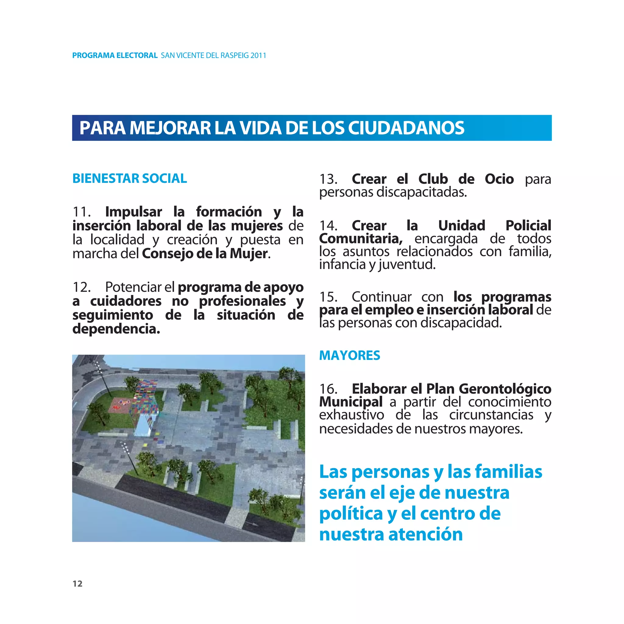PROGRAMA ELECTORAL SAN VICENTE DEL RASPEIG 2011




 PARA MEJORAR LA VIDA DE LOS CIUDADANOS

BIENESTAR SOCIAL                                  13. Crear el Club de Ocio para
                                                  personas discapacitadas.
11. Impulsar la formación y la
inserción laboral de las mujeres de 14. Crear la Unidad Policial
la localidad y creación y puesta en Comunitaria, encargada de todos
marcha del Consejo de la Mujer.     los asuntos relacionados con familia,
                                    infancia y juventud.
12. Potenciar el programa de apoyo
a cuidadores no profesionales y 15. Continuar con los programas
seguimiento de la situación de para el empleo e inserción laboral de
dependencia.                       las personas con discapacidad.

                                                  MAYORES

                                                  16. Elaborar el Plan Gerontológico
                                                  Municipal a partir del conocimiento
                                                  exhaustivo de las circunstancias y
                                                  necesidades de nuestros mayores.

                                                  Las personas y las familias
                                                  serán el eje de nuestra
                                                  política y el centro de
                                                  nuestra atención

12
 