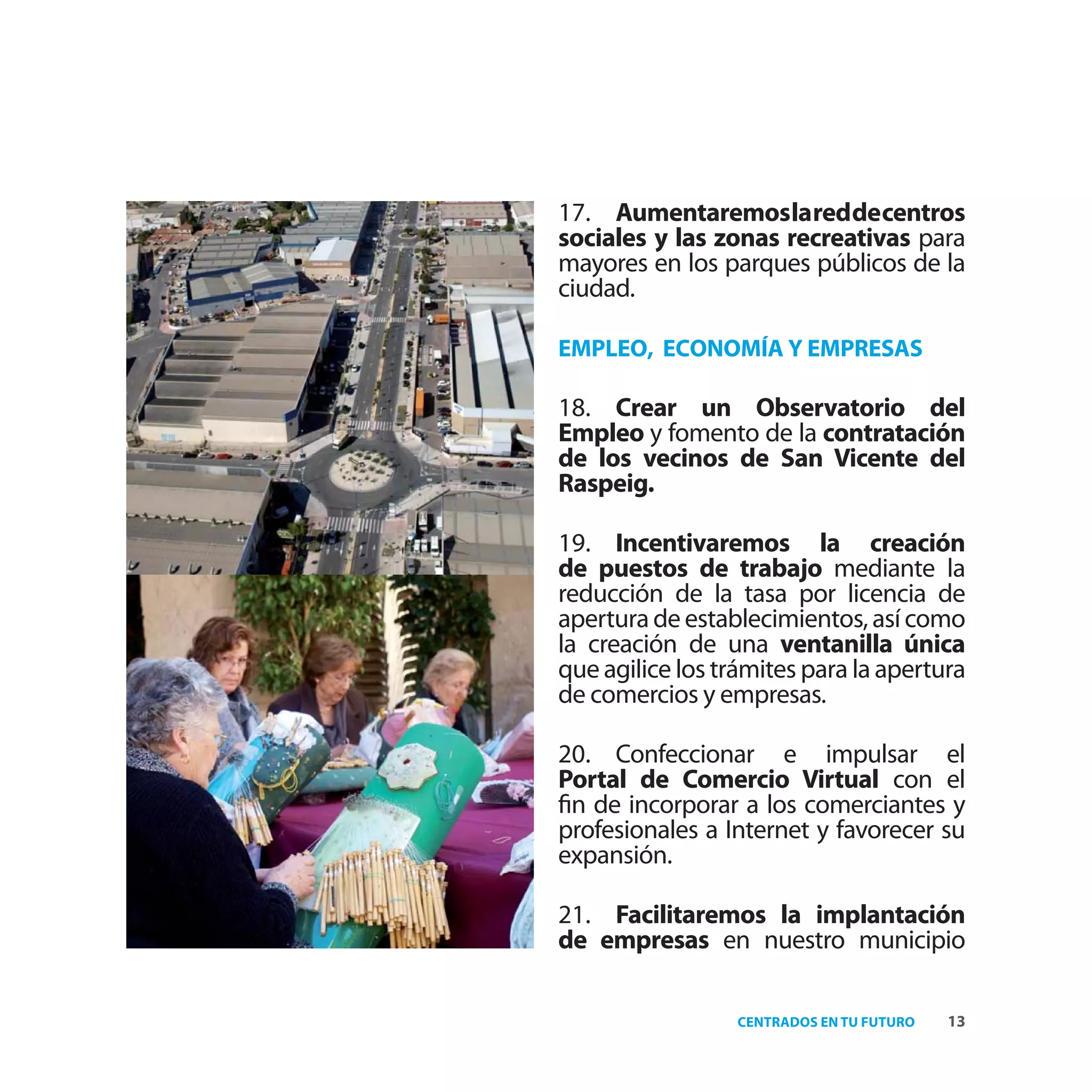 17. Aumentaremoslareddecentros
sociales y las zonas recreativas para
mayores en los parques públicos de la
ciudad.

EMPLEO, ECONOMÍA Y EMPRESAS

18. Crear un Observatorio del
Empleo y fomento de la contratación
de los vecinos de San Vicente del
Raspeig.

19. Incentivaremos la creación
de puestos de trabajo mediante la
reducción de la tasa por licencia de
apertura de establecimientos, así como
la creación de una ventanilla única
que agilice los trámites para la apertura
de comercios y empresas.

20. Confeccionar e impulsar el
Portal de Comercio Virtual con el
ﬁn de incorporar a los comerciantes y
profesionales a Internet y favorecer su
expansión.

21. Facilitaremos la implantación
de empresas en nuestro municipio

                  CENTRADOS EN TU FUTURO   13
 