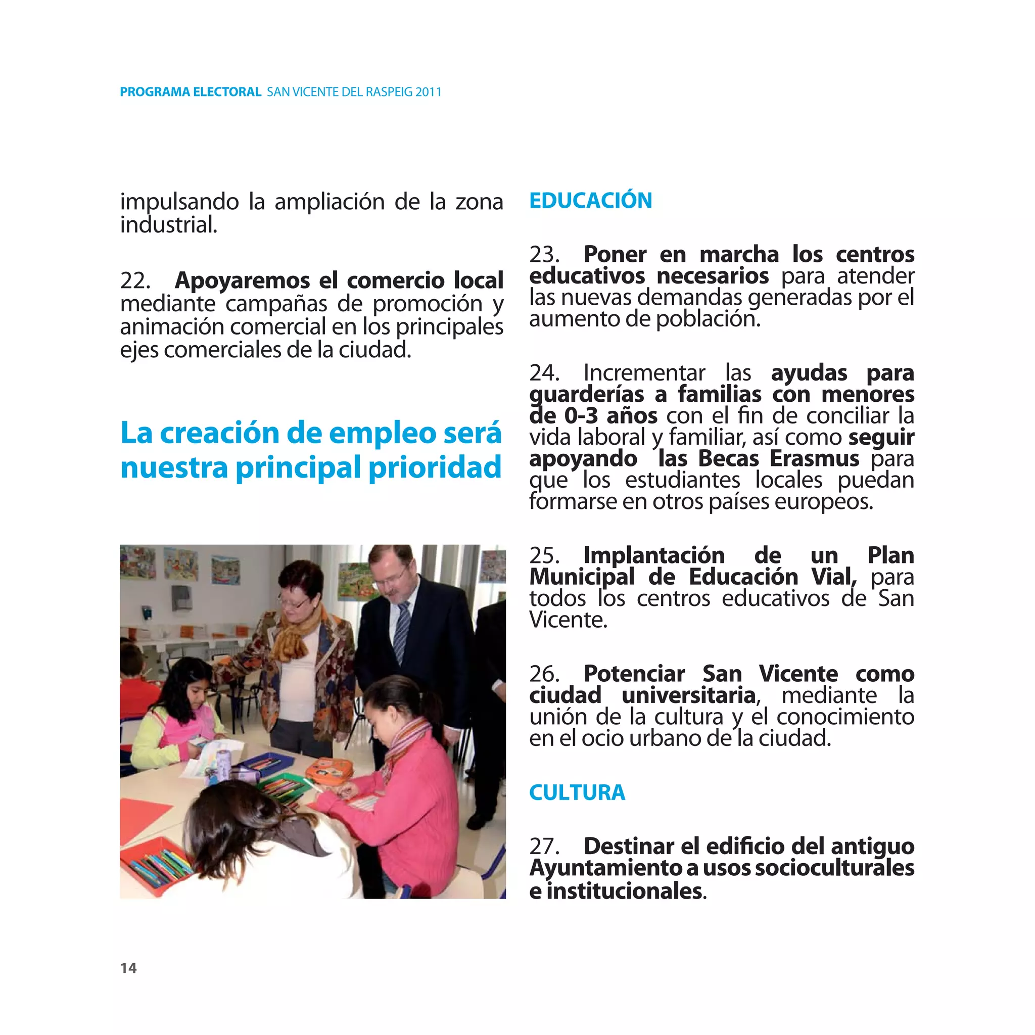 PROGRAMA ELECTORAL SAN VICENTE DEL RASPEIG 2011




impulsando la ampliación de la zona EDUCACIÓN
industrial.
                                       23. Poner en marcha los centros
22. Apoyaremos el comercio local educativos necesarios para atender
mediante campañas de promoción y las nuevas demandas generadas por el
animación comercial en los principales aumento de población.
ejes comerciales de la ciudad.
                                       24. Incrementar las ayudas para
                                       guarderías a familias con menores
                                       de 0-3 años con el ﬁn de conciliar la
La creación de empleo será vida laboral y familiar, así como seguir
nuestra principal prioridad apoyando las Becaslocales puedan
                                       que los estudiantes
                                                               Erasmus para
                                       formarse en otros países europeos.

                                                  25. Implantación de un Plan
                                                  Municipal de Educación Vial, para
                                                  todos los centros educativos de San
                                                  Vicente.

                                                  26. Potenciar San Vicente como
                                                  ciudad universitaria, mediante la
                                                  unión de la cultura y el conocimiento
                                                  en el ocio urbano de la ciudad.

                                                  CULTURA

                                                  27. Destinar el ediﬁcio del antiguo
                                                  Ayuntamiento a usos socioculturales
                                                  e institucionales.

14
 