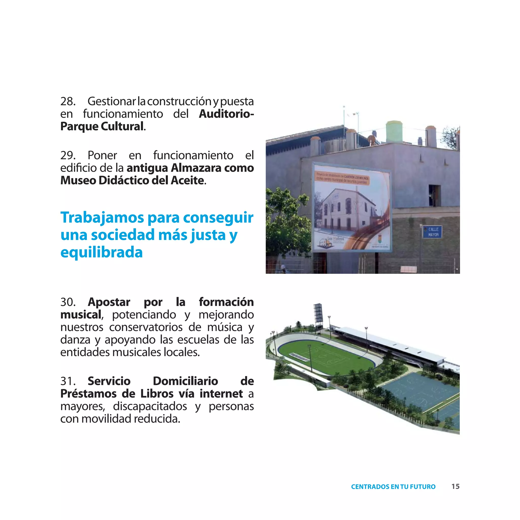 28. Gestionar la construcción y puesta
en funcionamiento del Auditorio-
Parque Cultural.

29. Poner en funcionamiento el
ediﬁcio de la antigua Almazara como
Museo Didáctico del Aceite.


Trabajamos para conseguir
una sociedad más justa y
equilibrada

30. Apostar por la formación
musical, potenciando y mejorando
nuestros conservatorios de música y
danza y apoyando las escuelas de las
entidades musicales locales.

31. Servicio     Domiciliario   de
Préstamos de Libros vía internet a
mayores, discapacitados y personas
con movilidad reducida.




                                         CENTRADOS EN TU FUTURO   15
 
