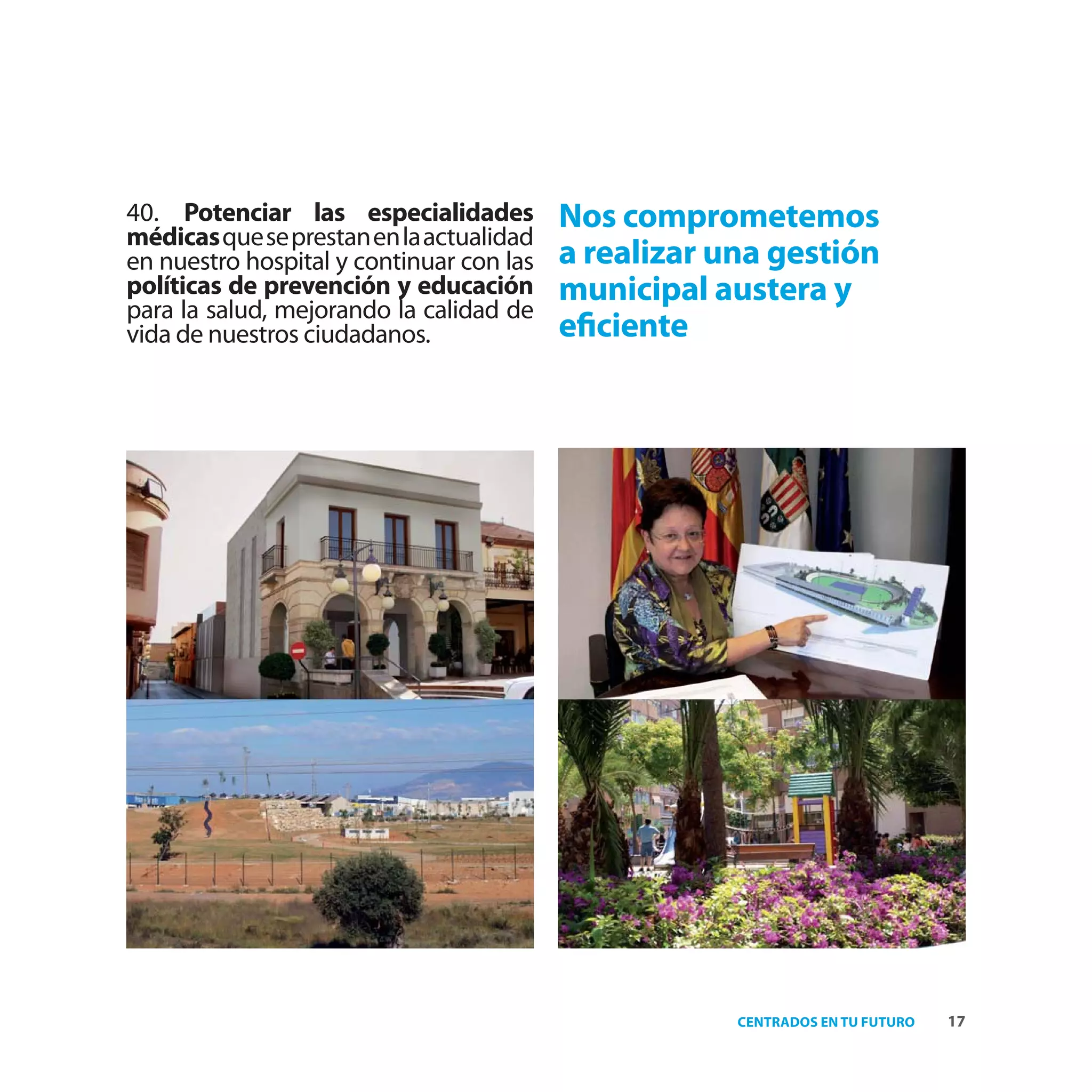 40. Potenciar las especialidades          Nos comprometemos
médicas que se prestan en la actualidad
en nuestro hospital y continuar con las   a realizar una gestión
políticas de prevención y educación       municipal austera y
para la salud, mejorando la calidad de
vida de nuestros ciudadanos.              eﬁciente




                                                      CENTRADOS EN TU FUTURO   17
 