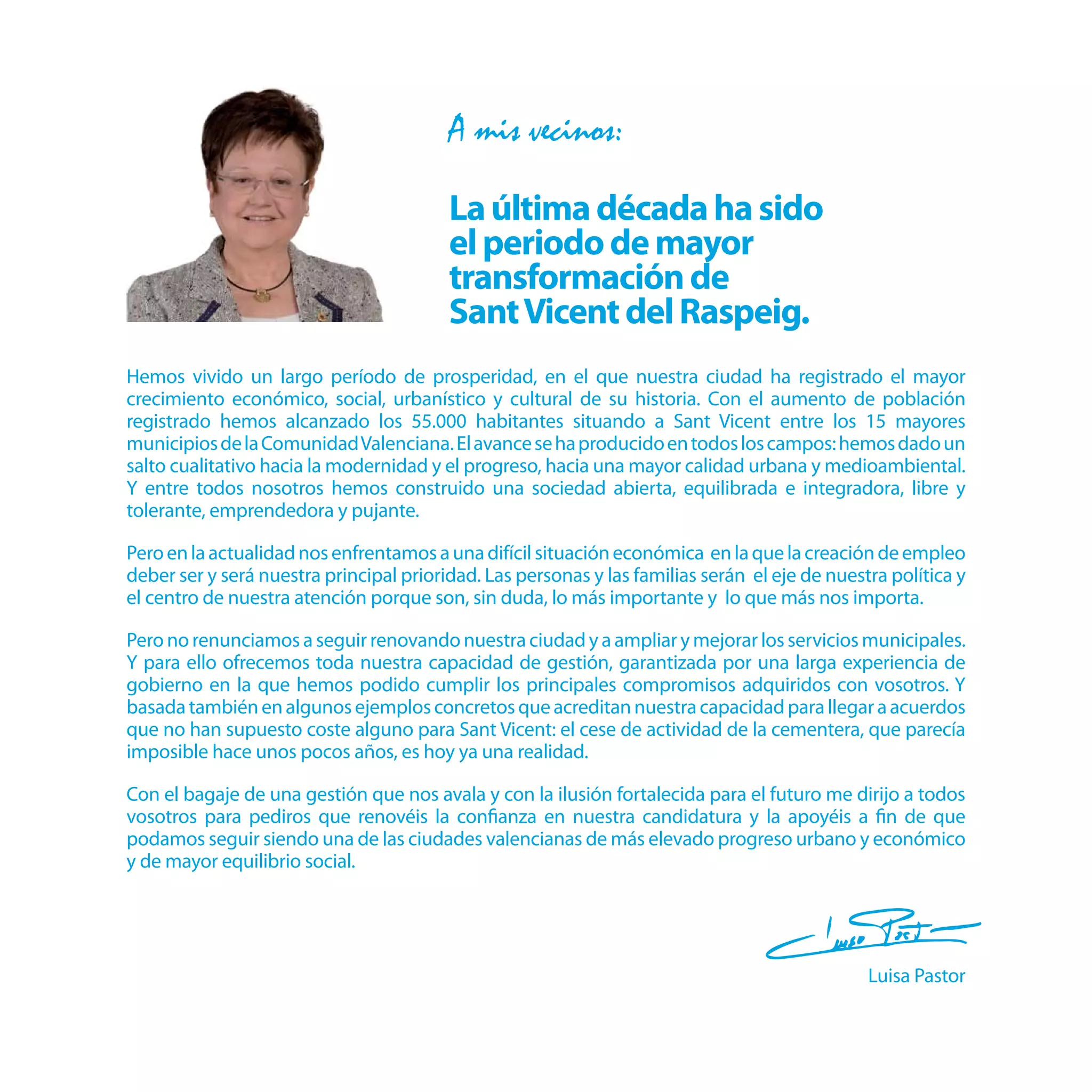 A mis vecinos:

                                         La última década ha sido
                                         el periodo de mayor
                                         transformación de
                                         Sant Vicent del Raspeig.
Hemos vivido un largo período de prosperidad, en el que nuestra ciudad ha registrado el mayor
crecimiento económico, social, urbanístico y cultural de su historia. Con el aumento de población
registrado hemos alcanzado los 55.000 habitantes situando a Sant Vicent entre los 15 mayores
municipios de la Comunidad Valenciana. El avance se ha producido en todos los campos: hemos dado un
salto cualitativo hacia la modernidad y el progreso, hacia una mayor calidad urbana y medioambiental.
Y entre todos nosotros hemos construido una sociedad abierta, equilibrada e integradora, libre y
tolerante, emprendedora y pujante.

Pero en la actualidad nos enfrentamos a una difícil situación económica en la que la creación de empleo
deber ser y será nuestra principal prioridad. Las personas y las familias serán el eje de nuestra política y
el centro de nuestra atención porque son, sin duda, lo más importante y lo que más nos importa.

Pero no renunciamos a seguir renovando nuestra ciudad y a ampliar y mejorar los servicios municipales.
Y para ello ofrecemos toda nuestra capacidad de gestión, garantizada por una larga experiencia de
gobierno en la que hemos podido cumplir los principales compromisos adquiridos con vosotros. Y
basada también en algunos ejemplos concretos que acreditan nuestra capacidad para llegar a acuerdos
que no han supuesto coste alguno para Sant Vicent: el cese de actividad de la cementera, que parecía
imposible hace unos pocos años, es hoy ya una realidad.

Con el bagaje de una gestión que nos avala y con la ilusión fortalecida para el futuro me dirijo a todos
vosotros para pediros que renovéis la conﬁanza en nuestra candidatura y la apoyéis a ﬁn de que
podamos seguir siendo una de las ciudades valencianas de más elevado progreso urbano y económico
y de mayor equilibrio social.




                                                                                               Luisa Pastor
 