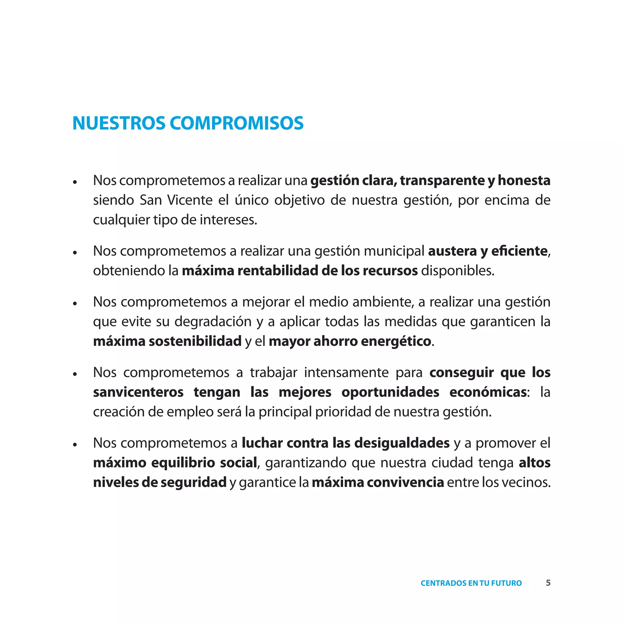 NUESTROS COMPROMISOS

•   Nos comprometemos a realizar una gestión clara, transparente y honesta
    siendo San Vicente el único objetivo de nuestra gestión, por encima de
    cualquier tipo de intereses.

•   Nos comprometemos a realizar una gestión municipal austera y eﬁciente,
    obteniendo la máxima rentabilidad de los recursos disponibles.

•   Nos comprometemos a mejorar el medio ambiente, a realizar una gestión
    que evite su degradación y a aplicar todas las medidas que garanticen la
    máxima sostenibilidad y el mayor ahorro energético.

•   Nos comprometemos a trabajar intensamente para conseguir que los
    sanvicenteros tengan las mejores oportunidades económicas: la
    creación de empleo será la principal prioridad de nuestra gestión.

•   Nos comprometemos a luchar contra las desigualdades y a promover el
    máximo equilibrio social, garantizando que nuestra ciudad tenga altos
    niveles de seguridad y garantice la máxima convivencia entre los vecinos.




                                                        CENTRADOS EN TU FUTURO   5
 