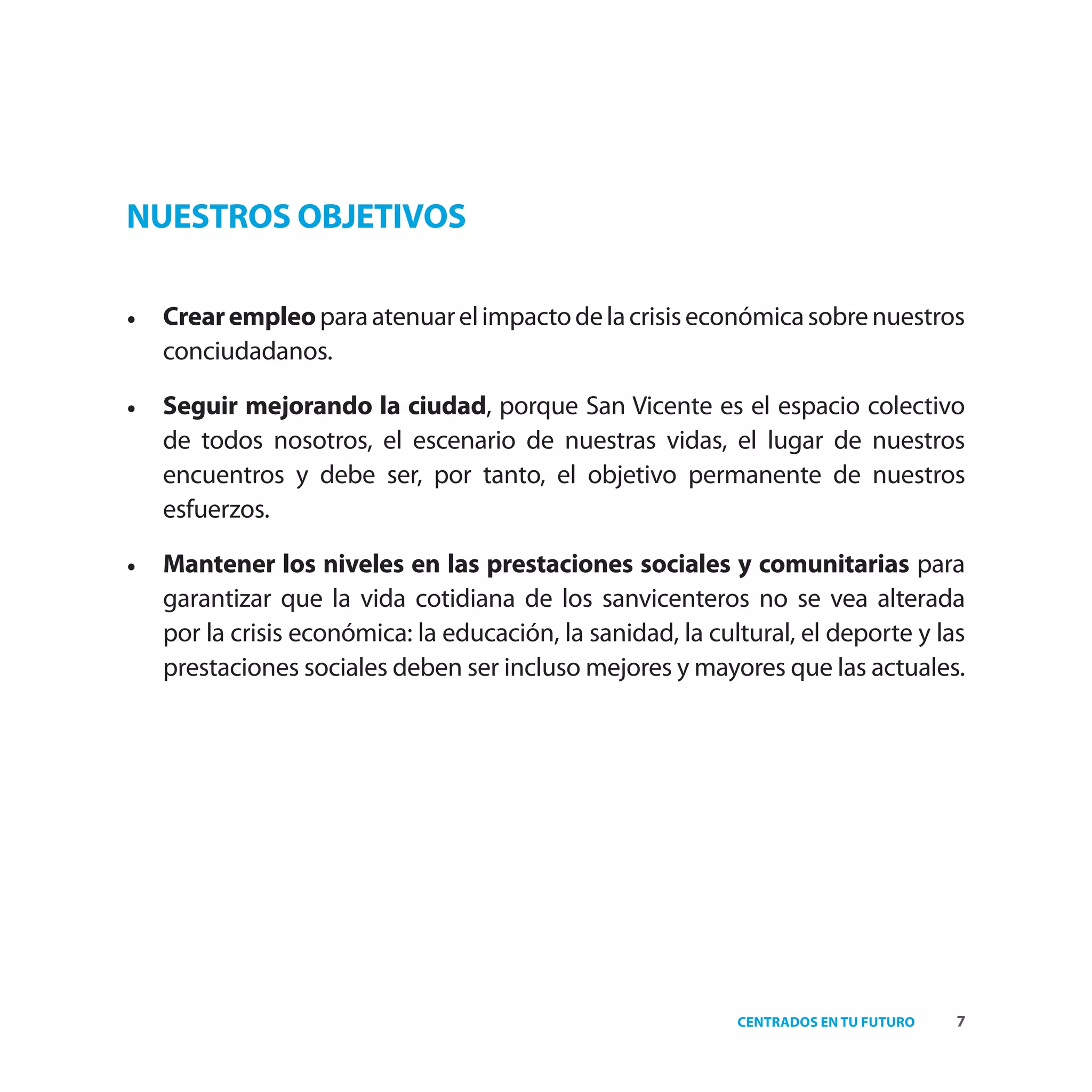 NUESTROS OBJETIVOS

•   Crear empleo para atenuar el impacto de la crisis económica sobre nuestros
    conciudadanos.

•   Seguir mejorando la ciudad, porque San Vicente es el espacio colectivo
    de todos nosotros, el escenario de nuestras vidas, el lugar de nuestros
    encuentros y debe ser, por tanto, el objetivo permanente de nuestros
    esfuerzos.

•   Mantener los niveles en las prestaciones sociales y comunitarias para
    garantizar que la vida cotidiana de los sanvicenteros no se vea alterada
    por la crisis económica: la educación, la sanidad, la cultural, el deporte y las
    prestaciones sociales deben ser incluso mejores y mayores que las actuales.




                                                             CENTRADOS EN TU FUTURO   7
 