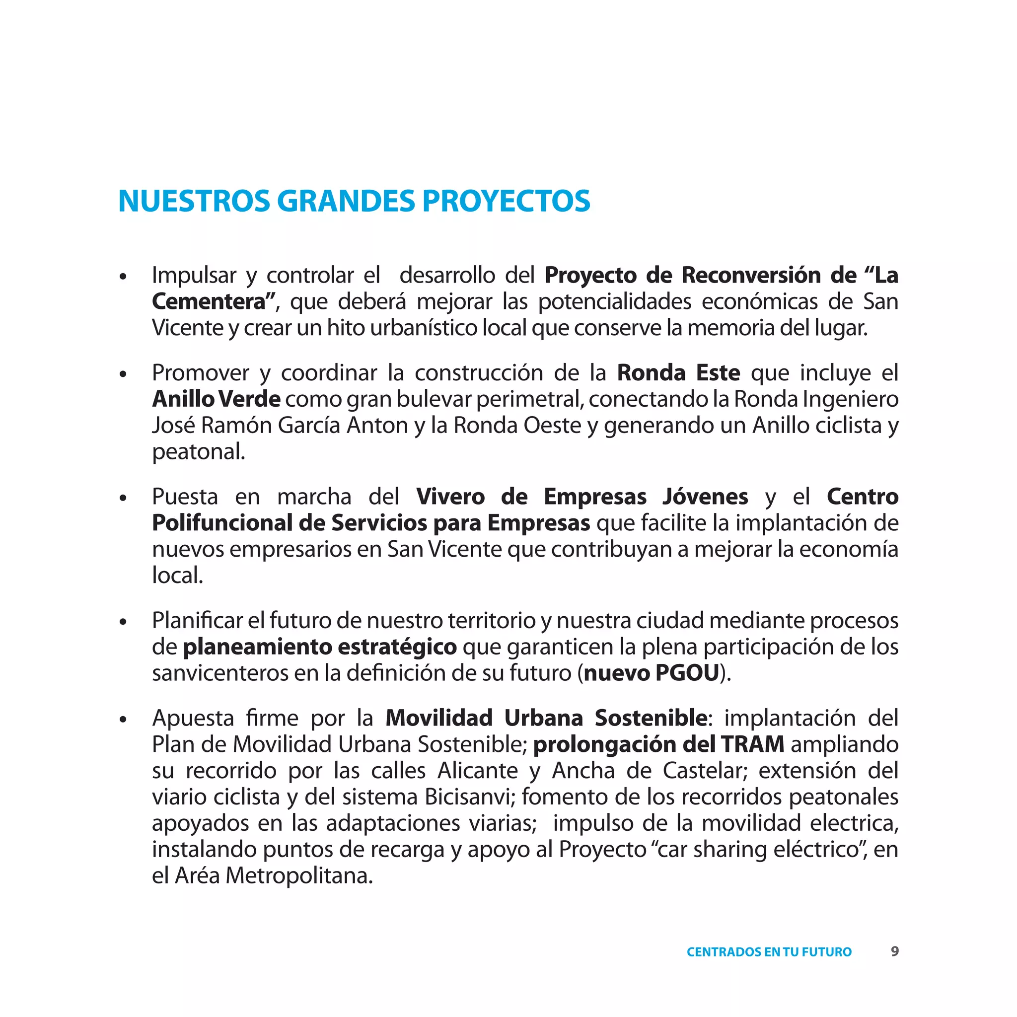 NUESTROS GRANDES PROYECTOS

•   Impulsar y controlar el desarrollo del Proyecto de Reconversión de “La
    Cementera”, que deberá mejorar las potencialidades económicas de San
    Vicente y crear un hito urbanístico local que conserve la memoria del lugar.
•   Promover y coordinar la construcción de la Ronda Este que incluye el
    Anillo Verde como gran bulevar perimetral, conectando la Ronda Ingeniero
    José Ramón García Anton y la Ronda Oeste y generando un Anillo ciclista y
    peatonal.
•   Puesta en marcha del Vivero de Empresas Jóvenes y el Centro
    Polifuncional de Servicios para Empresas que facilite la implantación de
    nuevos empresarios en San Vicente que contribuyan a mejorar la economía
    local.
•   Planiﬁcar el futuro de nuestro territorio y nuestra ciudad mediante procesos
    de planeamiento estratégico que garanticen la plena participación de los
    sanvicenteros en la deﬁnición de su futuro (nuevo PGOU).
•   Apuesta ﬁrme por la Movilidad Urbana Sostenible: implantación del
    Plan de Movilidad Urbana Sostenible; prolongación del TRAM ampliando
    su recorrido por las calles Alicante y Ancha de Castelar; extensión del
    viario ciclista y del sistema Bicisanvi; fomento de los recorridos peatonales
    apoyados en las adaptaciones viarias; impulso de la movilidad electrica,
    instalando puntos de recarga y apoyo al Proyecto “car sharing eléctrico”, en
    el Aréa Metropolitana.

                                                           CENTRADOS EN TU FUTURO   9
 