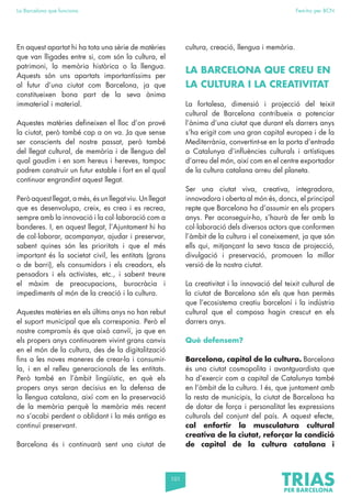 101
La Barcelona que funciona Fem-ho per BCN
En aquest apartat hi ha tota una sèrie de matèries
que van lligades entre si, com són la cultura, el
patrimoni, la memòria històrica o la llengua.
Aquests són uns apartats importantíssims per
al futur d’una ciutat com Barcelona, ja que
constitueixen bona part de la seva ànima
immaterial i material.
Aquestes matèries defineixen el lloc d’on prové
la ciutat, però també cap a on va. Ja que sense
ser conscients del nostre passat, però també
del llegat cultural, de memòria i de llengua del
qual gaudim i en som hereus i hereves, tampoc
podrem construir un futur estable i fort en el qual
continuar engrandint aquest llegat.
Però aquest llegat, a més, és un llegat viu. Un llegat
que es desenvolupa, creix, es crea i es recrea,
sempre amb la innovació i la col·laboració com a
banderes. I, en aquest llegat, l’Ajuntament hi ha
de col·laborar, acompanyar, ajudar i preservar,
sabent quines són les prioritats i que el més
important és la societat civil, les entitats (grans
o de barri), els consumidors i els creadors, els
pensadors i els activistes, etc., i sabent treure
el màxim de preocupacions, burocràcia i
impediments al món de la creació i la cultura.
Aquestes matèries en els últims anys no han rebut
el suport municipal que els corresponia. Però el
nostre compromís és que això canviï, ja que en
els propers anys continuarem vivint grans canvis
en el món de la cultura, des de la digitalització
fins a les noves maneres de crear-la i consumir-
la, i en el relleu generacionals de les entitats.
Però també en l’àmbit lingüístic, en què els
propers anys seran decisius en la defensa de
la llengua catalana, així com en la preservació
de la memòria perquè la memòria més recent
no s’acabi perdent o oblidant i la més antiga es
continuï preservant.
Barcelona és i continuarà sent una ciutat de
cultura, creació, llengua i memòria.
LA BARCELONA QUE CREU EN
LA CULTURA I LA CREATIVITAT
La fortalesa, dimensió i projecció del teixit
cultural de Barcelona contribueix a potenciar
l’ànima d’una ciutat que durant els darrers anys
s’ha erigit com una gran capital europea i de la
Mediterrània, convertint-se en la porta d’entrada
a Catalunya d’influències culturals i artístiques
d’arreu del món, així com en el centre exportador
de la cultura catalana arreu del planeta.
Ser una ciutat viva, creativa, integradora,
innovadora i oberta al món és, doncs, el principal
repte que Barcelona ha d’assumir en els propers
anys. Per aconseguir-ho, s’haurà de fer amb la
col·laboració dels diversos actors que conformen
l’àmbit de la cultura i el coneixement, ja que són
ells qui, mitjançant la seva tasca de projecció,
divulgació i preservació, promouen la millor
versió de la nostra ciutat.
La creativitat i la innovació del teixit cultural de
la ciutat de Barcelona són els que han permès
que l’ecosistema creatiu barceloní i la indústria
cultural que el composa hagin crescut en els
darrers anys.
Què defensem?
Barcelona, capital de la cultura. Barcelona
és una ciutat cosmopolita i avantguardista que
ha d’exercir com a capital de Catalunya també
en l’àmbit de la cultura. I és, que juntament amb
la resta de municipis, la ciutat de Barcelona ha
de dotar de força i personalitat les expressions
culturals del conjunt del país. A aquest efecte,
cal enfortir la musculatura cultural
creativa de la ciutat, reforçar la condició
de capital de la cultura catalana i
 