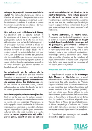 102
La Barcelona que funciona Fem-ho per BCN
reforçar la projecció internacional de la
ciutat. Així mateix, la cultura ha de reforçar la
identitat, els valors i la llengua catalana com a
elements culturals bàsics per a la cohesió social i
la convivència ciutadana. A través de la cultura
transmetem la voluntat de ser catalans i de viure
en català com a grans valors cívics.
Una cultura amb col·laboració i diàleg.
Col·laborarem amb la societat cultural, ni
la substituirem ni li farem la competència. El
protagonisme cultural ha d’estar més en mans
dels ciutadans que en les de l’Administració, i
el pressupost municipal destinat a l’Àrea de
Cultura ha d’estar d’acord amb aquest principi.
Posarem l’accent en el paper decisiu de la
societat cultural. Les entitats i el voluntariat, que,
a més, són una marca d’identitat de Catalunya,
són imprescindibles per impulsar conjuntament
amb les administracions el programa cultural. El
suport públic a la cultura esdevé per a nosaltres
un valor d’inversió que després reverteix en
beneficis socials i econòmics.
La priorització de la cultura de la
proximitat. Un dels eixos clau que identifica
Barcelona és precisament la seva excel·lent
vidaculturalqueesgeneraenelsateneus,
els centres cívics, les biblioteques, etc.
És una mostra de conquesta cívica, cultural,
cohesionadora de ciutat, de districte, de barri.
La cultura que ens connecta entre tots.
La cultura popular, cultura en majúscules.
Partirem de la idea que la cultura popular i
tradicional és allò que du a terme la ciutadania,
no només allò que organitza l’Ajuntament. La
cultura popular i tradicional també és Cultura en
majúscules i no volem que es consideri cultura de
segona i sigui eclipsada per les grans produccions
culturals amb més ressò mediàtic a la nostra
ciutat. La cultura popular neix del poble i
per al poble, essent un pilar de cohesió
social entre els barris i els districtes de la
nostra Barcelona, i tota cultura popular
ha de tenir un retorn social. Així com
treballarem per crear les condicions necessàries
per tal que tots els ciutadans que ho desitgin
tinguin un paper destacat en la creació d’aquest
gran espai comú que és la cultura popular d’arrel
tradicional.
El nostre patrimoni, el nostre futur.
Considerem que és de vital importància per a
la ciutat de Barcelona preservar el llegat
històric i patrimonial de la ciutat, per tal
de protegir-lo, preservar-lo i donar-lo
a conèixer. Per aquest motiu, i d’acord amb
el nostre compromís amb la ciutat, amb la seva
història i amb el seu patrimoni arquitectònic,
arqueològic i artístic, posarem en valor i farem
més accessible al conjunt de la ciutadania el
llegat patrimonial de la nostra ciutat. L’orgull i el
futur de la ciutat passa també per reconèixer el
seu passat, sentir-se’n partícip.
Propostes per una cultura de qualitat
1. Impulsarem el projecte de la Muntanya
dels Museus a Montjuïc, com a espai
referent museístic i cultural de la ciutat. El projecte
transformarà l’ús dels pavellons de Victòria
Eugènia i d’Alfons XIII de la Fira de Barcelona per
a usos museístics, que inclourà l’ampliació del
Museu Nacional d’Art de Catalunya (MNAC),
així com altres usos. Sense oblidar la resta
d’equipaments que hi conviuen: la Fundació Joan
Miró, el Teatre Lliure, el Grec, el mercat de les
Flors, la Fundació Caixa Fòrum, el pavelló Mies
Van der Rohe, el Museu de les Arts Escèniques,
el Museu Arqueològic Catalunya, etc. També
serà un bon moment per promoure el castell com
a complex museístic i patrimonial de Barcelona.
2. Treballarem per aconseguir uns espais
museístics dignes dedicats a:
 