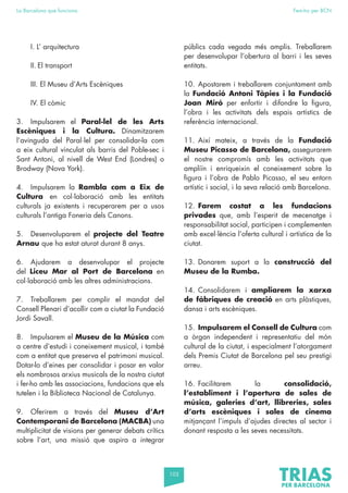 103
La Barcelona que funciona Fem-ho per BCN
I. L’ arquitectura
II. El transport
III. El Museu d’Arts Escèniques
IV. El còmic
3. Impulsarem el Paral·lel de les Arts
Escèniques i la Cultura. Dinamitzarem
l’avinguda del Paral·lel per consolidar-la com
a eix cultural vinculat als barris del Poble-sec i
Sant Antoni, al nivell de West End (Londres) o
Brodway (Nova York).
4. Impulsarem la Rambla com a Eix de
Cultura en col·laboració amb les entitats
culturals ja existents i recuperarem per a usos
culturals l’antiga Foneria dels Canons.
5. Desenvoluparem el projecte del Teatre
Arnau que ha estat aturat durant 8 anys.
6. Ajudarem a desenvolupar el projecte
del Liceu Mar al Port de Barcelona en
col·laboració amb les altres administracions.
7. Treballarem per complir el mandat del
Consell Plenari d’acollir com a ciutat la Fundació
Jordi Savall.
8. Impulsarem el Museu de la Música com
a centre d’estudi i coneixement musical, i també
com a entitat que preserva el patrimoni musical.
Dotar-lo d’eines per consolidar i posar en valor
els nombrosos arxius musicals de la nostra ciutat
i fer-ho amb les associacions, fundacions que els
tutelen i la Biblioteca Nacional de Catalunya.
9. Oferirem a través del Museu d’Art
Contemporani de Barcelona (MACBA) una
multiplicitat de visions per generar debats crítics
sobre l’art, una missió que aspira a integrar
públics cada vegada més amplis. Treballarem
per desenvolupar l’obertura al barri i les seves
entitats.
10. Apostarem i treballarem conjuntament amb
la Fundació Antoni Tàpies i la Fundació
Joan Miró per enfortir i difondre la figura,
l’obra i les activitats dels espais artístics de
referència internacional.
11. Així mateix, a través de la Fundació
Museu Picasso de Barcelona, assegurarem
el nostre compromís amb les activitats que
ampliïn i enriqueixin el coneixement sobre la
figura i l’obra de Pablo Picasso, el seu entorn
artístic i social, i la seva relació amb Barcelona.
12. Farem costat a les fundacions
privades que, amb l’esperit de mecenatge i
responsabilitat social, participen i complementen
amb excel·lència l’oferta cultural i artística de la
ciutat.
13. Donarem suport a la construcció del
Museu de la Rumba.
14. Consolidarem i ampliarem la xarxa
de fàbriques de creació en arts plàstiques,
dansa i arts escèniques.
15. Impulsarem el Consell de Cultura com
a òrgan independent i representatiu del món
cultural de la ciutat, i especialment l’atorgament
dels Premis Ciutat de Barcelona pel seu prestigi
arreu.
16. Facilitarem la consolidació,
l’establiment i l’apertura de sales de
música, galeries d’art, llibreries, sales
d’arts escèniques i sales de cinema
mitjançant l’impuls d’ajudes directes al sector i
donant resposta a les seves necessitats.
 