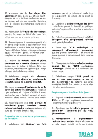 104
La Barcelona que funciona Fem-ho per BCN
17. Apostarem per la Barcelona Film
Commission com a eina per atraure talent i
recursos per a la indústria audiovisual en tots
els formats, així com per consolidar Barcelona
com a escenari cinematogràfic mundialment
reconegut.
18. Incentivarem la cultura del mecenatge,
una eina de corresponsabilitat i de foment de la
cultura que hem de promoure entre tots.
19. Desenvoluparem el mecanisme previst a la
llei per tal de permetre el pagament d’un tribut
local a través d’obres o béns que estiguin en el
Patrimoni Cultural Català, obres que mitjançant
aquest mecanisme passin a formar part i
completar les col·leccions municipals.
20. Situarem els museus com a punts
neuràlgics de la nostra ciutat per acostar
encara més la cultura a tothom, fer-la més
accessible, més assequible i garantir que s’integri
a l’espai públic de la nostra ciutat.
21. Treballarem perquè els elements
decoratius i les obres d’art públiques de
la ciutat siguin de màxima qualitat.
22. Farem un mapa d’equipaments de la
ciutat per definir l’ús cultural que reclamem
i per endreçar el conjunts d’edificis i espais
patrimonials que té la ciutat pendents de poder
donar una oferta honesta i valenta per a tothom.
23. Desenvoluparem una app perquè la
ciutadania pugui consultar l’oferta
cultural pública i privada que s’ofereix a la
ciutat de Barcelona en temps real.
Propostes per a una nova governança
de la cultura
1. Treballarem per disposar de fons
europeus per tal de revitalitzar i modernitzar
els equipaments de cultura de la ciutat de
Barcelona.
2. Liderarem la inversió cultural a la ciutat
i treballarem perquè la inversió en polítiques
culturals s’incrementi fins a arribar a estàndards
europeus.
3. Treballaremperaconseguirlasostenibilitat
energètica dels equipaments culturals
municipals de Barcelona.
4. Farem que l’ICUB esdevingui un
instrument d’innovació permanent
que ens permeti transformar i fer créixer de
forma contínua el sector cultural de la ciutat de
Barcelona.
5. Dissenyaremunalíniadetreballestratègic
perquè des de l’ICUB s’estableixi
l’estratègia cultural per a la Barcelona dels
propers anys.
6. Treballarem perquè l’ICUB passi de
ser un ens programador a ser un
ens dissenyador de cultura, que cerqui
estratègies de col·laboració amb el sector privat
i les altres administracions.
Propostes per a la cultura i els joves
1. Exigirem la implementació de l’Escena
25 fins als 30 anys i ampliarem l’oferta cultural
i el contingut dirigit al públic jove.
2. Apostarem per la cultura popular de
cada barri i vetllarem pel seu relleu
generacional.
3. Reimpulsarem i digitalitzarem
l’oficina Last Minute perquè els joves de
la ciutat puguin adquirir de forma preferent
 