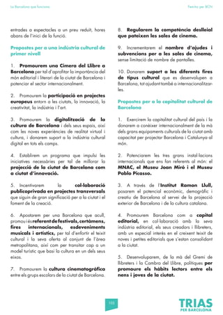 105
La Barcelona que funciona Fem-ho per BCN
entrades a espectacles a un preu reduït, hores
abans de l’inici de la funció.
Propostes per a una indústria cultural de
primer nivell
1. Promourem una Cimera del Llibre a
Barcelona per tal d’aprofitar la importància del
món editorial i literari de la ciutat de Barcelona i
potenciar el sector internacionalment.
2. Promourem la participació en projectes
europeus entorn a les ciutats, la innovació, la
creativitat, la indústria i l’art.
3. Promourem la digitalització de la
cultura de Barcelona i dels seus espais, així
com les noves experiències de realitat virtual i
cultura, i donarem suport a la indústria cultural
digital en tots els camps.
4. Establirem un programa que impulsi les
iniciatives necessàries per tal de millorar la
projecció de la ciutat de Barcelona com
a ciutat d’innovació.
5. Incentivarem la col·laboració
publicoprivada en projectes transversals
que siguin de gran significació per a la ciutat i el
foment de la creació.
6. Apostarem per una Barcelona que acull,
promouiésreferentdefestivals,certàmens,
fires internacionals, esdeveniments
musicals i artístics, per tal d’enfortir el teixit
cultural i la seva oferta al conjunt de l’àrea
metropolitana, així com per transitar cap a un
model turístic que basi la cultura en un dels seus
eixos.
7. Promourem la cultura cinematogràfica
entre els grups escolars de la ciutat de Barcelona.
8. Regularem la competència deslleial
que pateixen les sales de cinema.
9. Incrementarem el nombre d’ajudes i
subvencions per a les sales de cinema,
sense limitació de nombre de pantalles.
10. Donarem suport a les diferents fires
de tipus cultural que es desenvolupen a
Barcelona, tot ajudant també a internacionalitzar-
les.
Propostes per a la capitalitat cultural de
Barcelona
1. Exercirem la capitalitat cultural del país i la
donarem a conèixer internacionalment de la mà
dels grans equipaments culturals de la ciutat amb
capacitat per projectar Barcelona i Catalunya al
món.
2. Potenciarem les tres grans instal·lacions
internacionals que ens fan referents al món: el
MNAC, el Museu Joan Miró i el Museu
Pablo Picasso.
3. A través de l’Institut Ramon Llull,
posarem el potencial econòmic, demogràfic i
creatiu de Barcelona al servei de la projecció
exterior de Barcelona i de la cultura catalana.
4. Promourem Barcelona com a capital
editorial, en col·laboració amb la seva
indústria editorial, els seus creadors i llibreters,
amb un especial interès en el creixent teixit de
noves i petites editorials que s’estan consolidant
a la ciutat.
5. Desenvoluparem, de la mà del Gremi de
llibreters i la Cambra del Llibre, polítiques per
promoure els hàbits lectors entre els
nens i joves de la ciutat.
 