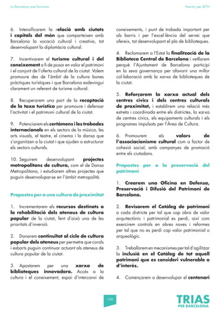 106
La Barcelona que funciona Fem-ho per BCN
6. Intensificarem la relació amb ciutats
i capitals del món que comparteixen amb
Barcelona la vocació cultural i creativa, tot
desenvolupant la diplomàcia cultural.
7. Incentivarem el turisme cultural i del
coneixement a fi de posar en valor el patrimoni
i el conjunt de l’oferta cultural de la ciutat. Volem
promoure des de l’àmbit de la cultura bones
pràctiques turístiques i que Barcelona esdevingui
clarament un referent de turisme cultural.
8. Recuperarem una part de la recaptació
de la taxa turística per promoure i defensar
l’activitat i el patrimoni cultural de la ciutat.
9. Potenciarem els certàmens i les trobades
internacionals en els sectors de la música, les
arts visuals, el teatre, el cinema i la dansa que
s’organitzen a la ciutat i que ajuden a estructurar
els sectors culturals.
10. Seguirem desenvolupant projectes
metropolitans de cultura, com el de Dansa
Metropolitana, i estudiarem altres projectes que
puguin desenvolupar-se en l’àmbit metropolità.
Propostes per a una cultura de proximitat
1. Incrementarem els recursos destinats a
la rehabilitació dels ateneus de cultura
popular de la ciutat, fent d’això una de les
prioritats d’inversió.
2. Donarem continuïtat al cicle de cultura
popular dels ateneus per permetre que corals
i esbarts puguin continuar actuant als ateneus de
cultura popular de la ciutat.
3. Apostarem per una xarxa de
biblioteques innovadora. Accés a la
cultura i el coneixement, espai d’intercanvi de
coneixements, i punt de trobada important per
als barris i per l’excel·lència del servei que
ofereix, tot desenvolupant el pla de biblioteques.
4. Reclamarem a l’Estat la finalització de la
Biblioteca Central de Barcelona i vetllarem
perquè l’Ajuntament de Barcelona participi
en la seva governança per afavorir una millor
col·laboració amb la xarxa de biblioteques de
la ciutat.
5. Reforçarem la xarxa actual dels
centres cívics i dels centres culturals
de proximitat, i establirem una relació més
estreta i coordinada entre els districtes, la xarxa
de centres cívics, els equipaments culturals i els
programes impulsats per l’Àrea de Cultura.
6. Promourem els valors de
l’associacionisme cultural com a factor de
cohesió social, amb campanyes de promoció
entre els ciutadans.
Propostes per a la preservació del
patrimoni
1. Crearem una Oficina en Defensa,
Preservació i Difusió del Patrimoni de
Barcelona.
2. Revisarem el Catàleg de patrimoni
a cada districte per tal que cap obra de valor
arquitectònic i patrimonial es perdi, així com
exercirem controls en obres noves i reformes
per tal que no es perdi cap valor patrimonial o
arqueològic.
3. Treballaremenmecanismespertald’agilitzar
la inclusió en el Catàleg de tot aquell
patrimoni que es consideri vulnerable o
d’interès.
4. Començarem a desenvolupar el centenari
 