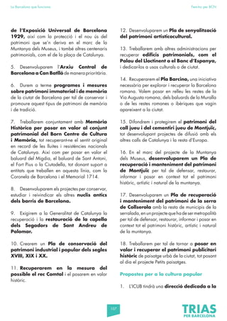 107
La Barcelona que funciona Fem-ho per BCN
de l’Exposició Universal de Barcelona
1929, així com la protecció i el nou ús del
patrimoni que se’n deriva en el marc de la
Muntanya dels Museus, i també altres centenaris
patrimonials, com el de la plaça de Catalunya.
5. Desenvoluparem l’Arxiu Central de
Barcelona a Can Batlló de manera prioritària.
6. Durem a terme programes i mesures
sobre patrimoni immaterial i de memòria
de la ciutat de Barcelona per tal de conservar i
promoure aquest tipus de patrimoni de memòria
i de tradició.
7. Treballarem conjuntament amb Memòria
Històrica per posar en valor al conjunt
patrimonial del Born Centre de Cultura
i Memòria, tot recuperant-ne el sentit original
en record de les lluites i resistències nacionals
de Catalunya. Així com per posar en valor el
baluard del Migdia, el baluard de Sant Antoni,
el Fort Pius o la Ciutadella, tot donant suport a
entitats que treballen en aquesta línia, com la
Coronela de Barcelona i el Memorial 1714.
8. Desenvoluparem els projectes per conservar,
estudiar i reivindicar els altres nuclis antics
dels barris de Barcelona.
9. Exigirem a la Generalitat de Catalunya la
recuperació i la restauració de la capella
dels Segadors de Sant Andreu de
Palomar.
10. Crearem un Pla de conservació del
patrimoni industrial i popular dels segles
XVIII, XIX i XX.
11. Recuperarem en la mesura del
possible el rec Comtal i el posarem en valor
històric.
12. Desenvoluparem un Pla de senyalització
del patrimoni artisticocultural.
13. Treballarem amb altres administracions per
recuperar edificis patrimonials, com el
Palau del Lloctinent o el Banc d’Espanya,
i dedicar-los a usos culturals o de ciutat.
14. Recuperarem el Pla Barcino, una iniciativa
necessària per explorar i recuperar la Barcelona
romana. Volem posar en relleu les restes de la
Via Augusta romana, dels baluards de la Muralla
o de les restes romanes o ibèriques que vagin
apareixent a la ciutat.
15. Difondrem i protegirem el patrimoni del
call jueu i del cementiri jueu de Montjuïc,
tot desenvolupant projectes de difusió amb els
altres calls de Catalunya i la resta d’Europa.
16. En el marc del projecte de la Muntanya
dels Museus, desenvoluparem un Pla de
recuperació i manteniment del patrimoni
de Montjuïc per tal de defensar, restaurar,
informar i posar en context tot el patrimoni
històric, artístic i natural de la muntanya.
17. Desenvoluparem un Pla de recuperació
i manteniment del patrimoni de la serra
de Collserola amb la resta de municipis de la
serralada,enunprojectequehadesermetropolità
per tal de defensar, restaurar, informar i posar en
context tot el patrimoni històric, artístic i natural
de la muntanya.
18. Treballarem per tal de tornar a posar en
valor i recuperar el patrimoni publicitari
històric de paisatge urbà de la ciutat, tot posant
al dia el projecte Petits paisatges.
Propostes per a la cultura popular
1. L’ICUB tindrà una direcció dedicada a la
 