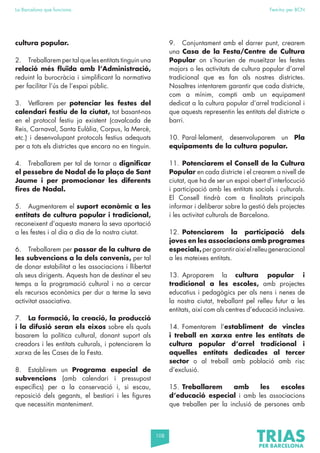 108
La Barcelona que funciona Fem-ho per BCN
cultura popular.
2. Treballarem per tal que les entitats tinguin una
relació més fluïda amb l’Administració,
reduint la burocràcia i simplificant la normativa
per facilitar l’ús de l’espai públic.
3. Vetllarem per potenciar les festes del
calendari festiu de la ciutat, tot basant-nos
en el protocol festiu ja existent (cavalcada de
Reis, Carnaval, Santa Eulàlia, Corpus, la Mercè,
etc.) i desenvolupant protocols festius adequats
per a tots els districtes que encara no en tinguin.
4. Treballarem per tal de tornar a dignificar
el pessebre de Nadal de la plaça de Sant
Jaume i per promocionar les diferents
fires de Nadal.
5. Augmentarem el suport econòmic a les
entitats de cultura popular i tradicional,
reconeixent d’aquesta manera la seva aportació
a les festes i al dia a dia de la nostra ciutat.
6. Treballarem per passar de la cultura de
les subvencions a la dels convenis, per tal
de donar estabilitat a les associacions i llibertat
als seus dirigents. Aquests han de destinar el seu
temps a la programació cultural i no a cercar
els recursos econòmics per dur a terme la seva
activitat associativa.
7. La formació, la creació, la producció
i la difusió seran els eixos sobre els quals
basarem la política cultural, donant suport als
creadors i les entitats culturals, i potenciarem la
xarxa de les Cases de la Festa.
8. Establirem un Programa especial de
subvencions (amb calendari i pressupost
específics) per a la conservació i, si escau,
reposició dels gegants, el bestiari i les figures
que necessitin manteniment.
9. Conjuntament amb el darrer punt, crearem
una Casa de la Festa/Centre de Cultura
Popular on s’haurien de museïtzar les festes
majors o les activitats de cultura popular d’arrel
tradicional que es fan als nostres districtes.
Nosaltres intentarem garantir que cada districte,
com a mínim, compti amb un equipament
dedicat a la cultura popular d’arrel tradicional i
que aquests representin les entitats del districte o
barri.
10. Paral·lelament, desenvoluparem un Pla
equipaments de la cultura popular.
11. Potenciarem el Consell de la Cultura
Popular en cada districte i el crearem a nivell de
ciutat, que ha de ser un espai obert d’interlocució
i participació amb les entitats socials i culturals.
El Consell tindrà com a finalitats principals
informar i deliberar sobre la gestió dels projectes
i les activitat culturals de Barcelona.
12. Potenciarem la participació dels
joves en les associacions amb programes
especials,pergarantiraixíelrelleugeneracional
a les mateixes entitats.
13. Aproparem la cultura popular i
tradicional a les escoles, amb projectes
educatius i pedagògics per als nens i nenes de
la nostra ciutat, treballant pel relleu futur a les
entitats, així com als centres d’educació inclusiva.
14. Fomentarem l’establiment de vincles
i treball en xarxa entre les entitats de
cultura popular d’arrel tradicional i
aquelles entitats dedicades al tercer
sector o al treball amb població amb risc
d’exclusió.
15. Treballarem amb les escoles
d’educació especial i amb les associacions
que treballen per la inclusió de persones amb
 