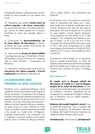 109
La Barcelona que funciona Fem-ho per BCN
discapacitats físiques o psíquiques per convertir
també la cultura popular en una potent eina
social.
16. Treballarem per establir vincles entre la
cultura popular i els eixos comercials,
les associacions de veïns i les entitats del barri
per incloure la cultura popular en la majoria
d’activitats al carrer que aquestes duguin a
terme.
17. Continuarem la descentralització de
la Festa Major de Barcelona, la Mercè.
La Mercè i les seves activitats han d’arribar als
barris i districtes de la ciutat.
18. Potenciarem les Festes de Santa Eulàlia
i aconseguirem que sigui la Festa Major d’hivern
de Barcelona, la qual s’ha de ser fer i compartir
amb la resta d’entitats i associacions de
Barcelona.
19. Afavorirem, amb les entitats de la ciutat, els
intercanvis de cultura popular i d’arrel
tradicional amb diferents ciutats del món.
LA BARCELONA QUE
PROMOU LA SEVA LLENGUA
Barcelona, com a capital de Catalunya i de la
catalanitat, ha de comprometre’s amb l’impuls, la
difusió, el prestigi i la preservació de la llengua
catalana, tenint present sobretot la regressió que
aquesta ha patit en els darrers anys en el seu ús
quotidià a la ciutat. Això passa per promoure i
defensar els drets lingüístics dels seus ciutadans,
els quals encara es veuen vulnerats en molts
camps; el model d’immersió lingüística en català
a les escoles (un model d’èxit, d’integració,
d’igualtat d’oportunitats i de creixement com
a ciutadans), i continuar ajudant en la creació
cultural, d’oci o científica en llengua catalana,
com a capital cultural i del coneixement que
també és.
En els darrers anys, s’ha perdut la consciència
sobre la importància del català com a valor,
però també com a element vertebrador de la
societat. El descens d’ús entre els més joves és
preocupant, així com el descens en l’ús cultural
ha sigut evident i acusat. Segons l’Enquesta
d’usos lingüístics de l’any 2018, un 27 % dels
ciutadans i les ciutadanes de Barcelona usen
poc el català i un 26 % no l’usa mai. A més,
l’Enquesta de la joventut 2020 indica que només
un 28 % dels joves de Barcelona té el català
com a llengua d’ús habitual (un 35,6% el 2015),
davant d’un 61 % que hi té el castellà (un 56,5
% el 2015).
El compromís amb la llengua és un compromís
amb la igualtat d’oportunitats, un factor de
cohesió que ens serveix per atendre les necessitats
dels nous catalans que arriben a la ciutat i volen
formar-ne part coneixent la cultura i la llengua
pròpies.
Què defensem?
El català com a llengua oficial de
Barcelona. El català és i serà la llengua
pròpia de la ciutat de Barcelona, tal com
marca la seva Carta Municipal, i en mantindrem
l’ús preferent i prioritari. Treballarem per tal
d’augmentar el prestigi de la llengua catalana,
tant a Barcelona com en l’àmbit lingüístic i
internacionalment.
Defensa del model lingüístic actual. Com
a capital de Catalunya i com a membres del
Consorci d’Educació de Barcelona, liderarem
la defensa del model d’immersió lingüística en
català als centres educatius de la ciutat.
Col·laboració. Promourem la col·laboració
 