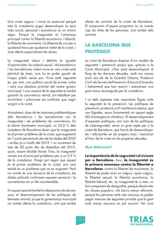11
La Barcelona que funciona Fem-ho per BCN
Una ciutat segura i cívica és essencial perquè
tota la ciutadania pugui desenvolupar la seva
vida social, personal i econòmica en un entorn
segur. Perquè la inseguretat és l’amenaça
principal contra la llibertat econòmica i laboral,
la llibertat de moviments i la llibertat de circular a
qualsevol hora per qualsevol indret de la ciutat, i
això afecta especialment les dones.
La inseguretat ataca i debilita la igualtat
d’oportunitats i la cohesió social. I els barcelonins
i les barcelonines volem viure en una ciutat amb
plenitud de drets, com ho és poder gaudir de
l’espai públic sense por. Viure amb seguretat
és, per tant, una política social de primer ordre
i serà una absoluta prioritat del nostre govern
municipal. I una vessant de la seguretat és també
garantir la convivència veïnal, tot treballant per
minimitzar i solucionar els conflictes que vagin
sorgint a la ciutat.
Actualment, dues de les màximes problemàtiques
dels barcelonins i les barcelonines són la
inseguretat i els problemes de convivència. En
el darrer baròmetre municipal, un 22,8 % dels
ciutadans de Barcelona diuen que la inseguretat
és el primer problema de la ciutat, que augmenta
en 7 punts percentuals des de les dades del 2020
i arriba ja a nivells del 2019. I un increment de
més de 20 punts des de desembre del 2015,
quan, essent alcalde Xavier Trias, la inseguretat
només era el principal problema per a un 3,9 %
de la ciutadania. Ningú pot negar que aquest
és el primer problema de la ciutat, així com
també és un problema que va en augment. Però
no només és una sensació de la ciutadania, les
dades policials confirmem aquesta sensació i la
converteixen en un fet incontestable.
En aquest apartat també ha destacat en els darrers
anys el desenvolupament de les polítiques de
benestar animal, ja que la governança municipal
no només afecta la ciutadania, sinó que també
afecta els animals de la ciutat de Barcelona.
El compromís d’aquest programa no és només
cap als drets de les persones, sinó també dels
animals.
LA BARCELONA QUE
PROTEGEIX
La ciutat de Barcelona disposa d’uns models de
seguretat i prevenció propis que, gràcies a la
Carta Municipal, s’han anat desenvolupant al
llarg de les darreres dècades, amb uns cossos
(com són els de la Guàrdia Urbana, Protecció
Civil i els Serveis de Prevenció i Extinció d’Incendis
i Salvament) que han exercit i exerceixen una
gran tasca reconeguda per la ciutadania.
I un dels aspectes més importants lligats amb
la seguretat és la prevenció. Les polítiques de
prevenció, protecció civil i resiliència urbana, que
van lligades, seran fonamentals en aquest segle
XXI d’emergència climàtica. El desenvolupament
d’aquestes polítiques, així com de les polítiques
de ciberseguretat, seran un gran repte per a la
ciutat de Barcelona, que haurà de desenvolupar-
les i reforçar-les en els propers anys i marcaran
el futur de la ciutat en les properes dècades.
Què defensem?
La importància de la seguretat i el civisme
per a Barcelona. Avui, la inseguretat és
la primera amenaça contra la llibertat a
Barcelona: contra la llibertat de moviments, la
llibertat de poder anar on vulguis i quan vulguis,
la llibertat sexual, la llibertat econòmica, la
llibertat laboral, etc. La inseguretat té, a més, un
fort component de desigualtat, perquè afecta més
les classes populars i els barris menys afavorits,
perquè les persones amb més recursos es poden
pagar mesures de seguretat privada que la gent
amb menys recursos no pot assumir. Per això
 