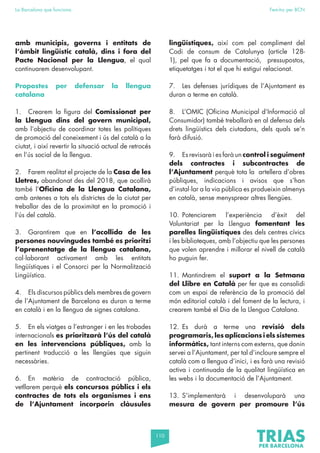 110
La Barcelona que funciona Fem-ho per BCN
amb municipis, governs i entitats de
l’àmbit lingüístic català, dins i fora del
Pacte Nacional per la Llengua, el qual
continuarem desenvolupant.
Propostes per defensar la llengua
catalana
1. Crearem la figura del Comissionat per
la Llengua dins del govern municipal,
amb l’objectiu de coordinar totes les polítiques
de promoció del coneixement i ús del català a la
ciutat, i així revertir la situació actual de retrocés
en l’ús social de la llengua.
2. Farem realitat el projecte de la Casa de les
Lletres, abandonat des del 2018, que acollirà
també l’Oficina de la Llengua Catalana,
amb antenes a tots els districtes de la ciutat per
treballar des de la proximitat en la promoció i
l’ús del català.
3. Garantirem que en l’acollida de les
persones nouvingudes també es prioritzi
l’aprenentatge de la llengua catalana,
col·laborant activament amb les entitats
lingüístiques i el Consorci per la Normalització
Lingüística.
4. Els discursos públics dels membres de govern
de l’Ajuntament de Barcelona es duran a terme
en català i en la llengua de signes catalana.
5. En els viatges a l’estranger i en les trobades
internacionals es prioritzarà l’ús del català
en les intervencions públiques, amb la
pertinent traducció a les llengües que siguin
necessàries.
6. En matèria de contractació pública,
vetllarem perquè els concursos públics i els
contractes de tots els organismes i ens
de l’Ajuntament incorporin clàusules
lingüístiques, així com pel compliment del
Codi de consum de Catalunya (article 128-
1), pel que fa a documentació, pressupostos,
etiquetatges i tot el que hi estigui relacionat.
7. Les defenses jurídiques de l’Ajuntament es
duran a terme en català.
8. L’OMIC (Oficina Municipal d’Informació al
Consumidor) també treballarà en al defensa dels
drets lingüístics dels ciutadans, dels quals se’n
farà difusió.
9. Es revisarà i es farà un control i seguiment
dels contractes i subcontractes de
l’Ajuntament perquè tota la artellera d’obres
públiques, indicacions i avisos que s’han
d’instal·lar a la via pública es produeixin almenys
en català, sense menysprear altres llengües.
10. Potenciarem l’experiència d’èxit del
Voluntariat per la Llengua fomentant les
parelles lingüístiques des dels centres cívics
i les biblioteques, amb l’objectiu que les persones
que volen aprendre i millorar el nivell de català
ho puguin fer.
11. Mantindrem el suport a la Setmana
del Llibre en Català per fer que es consolidi
com un espai de referència de la promoció del
món editorial català i del foment de la lectura, i
crearem també el Dia de la Llengua Catalana.
12. Es durà a terme una revisió dels
programaris, les aplicacions i els sistemes
informàtics, tant interns com externs, que donin
servei a l’Ajuntament, per tal d’incloure sempre el
català com a llengua d’inici, i es farà una revisió
activa i continuada de la qualitat lingüística en
les webs i la documentació de l’Ajuntament.
13. S’implementarà i desenvoluparà una
mesura de govern per promoure l’ús
 