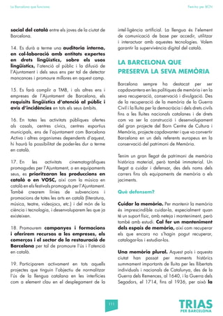 111
La Barcelona que funciona Fem-ho per BCN
social del català entre els joves de la ciutat de
Barcelona.
14. Es durà a terme una auditoria interna,
en col·laboració amb entitats expertes
en drets lingüístics, sobre els usos
lingüístics, l’atenció al públic i la difusió de
l’Ajuntament i dels seus ens per tal de detectar
mancances i promoure millores en aquest camp.
15. Es farà complir a TMB, i als altres ens i
empreses de l’Ajuntament de Barcelona, els
requisits lingüístics d’atenció al públic i
avís d’incidències en tots els seus àmbits.
16. En totes les activitats públiques ofertes
als casals, centres cívics, centres esportius
municipals, ens de l’ajuntament com Barcelona
Activa i altres organismes dependents d’aquest,
hi haurà la possibilitat de poder-les dur a terme
en català.
17. En les activitats cinematogràfiques
promogudes per l’Ajuntament, o en equipaments
seus, es prioritzaran les produccions en
català o en VOSC, així com la música en
català en els festivals promoguts per l’Ajuntament.
També crearem línies de subvencions i
promocions de totes les arts en català (literatura,
música, teatre, videojocs, etc.) i del món de la
ciència i tecnologia, i desenvoluparem les que ja
existeixen.
18. Promourem campanyes i formacions
i oferirem recursos a les empreses, els
comerços i el sector de la restauració de
Barcelona per tal de promoure l’ús i l’atenció
en català.
19. Participarem activament en tots aquells
projectes que tinguin l’objectiu de normalitzar
l’ús de la llengua catalana en les interfícies
com a element clau en el desplegament de la
intel·ligència artificial. La llengua és l’element
de comunicació de base per accedir, utilitzar
i interactuar amb aquestes tecnologies. Volem
garantir la supervivència digital del català.
LA BARCELONA QUE
PRESERVA LA SEVA MEMÒRIA
Barcelona sempre ha destacat per ser
capdavantera en les polítiques de memòria i en la
seva recuperació, conservació i divulgació. Des
de la recuperació de la memòria de la Guerra
Civil i la lluita per la democràcia i dels drets civils
fins a les lluites nacionals catalanes i de drets
com va ser la construcció i desenvolupament
del gran projecte del Born Centre de Cultura i
Memòria, projecte capdavanter i que va convertir
Barcelona en un dels referents europeus en la
conservació del patrimoni de Memòria.
Tenim un gran llegat de patrimoni de memòria
històrica material, però també immaterial. Un
llegat a cuidar i defensar, des dels noms dels
carrers fins als equipaments de memòria o els
jaciments.
Què defensem?
Cuidar la memòria. Per mantenir la memòria
és imprescindible cuidar-la, especialment quan
té un suport físic, amb neteja i manteniment, però
també amb estudi. Cal fer un manteniment
dels espais de memòria, així com recuperar
els que encara no s’hagin pogut recuperar,
catalogar-los i estudiar-los.
Una memòria plural. Aquest país i aquesta
ciutat han passat per moments històrics
summament importants de lluita per les llibertats
individuals i nacionals de Catalunya, des de la
Guerra dels Remences, al 1640, i la Guerra dels
Segadors, el 1714, fins al 1936, per això la
 