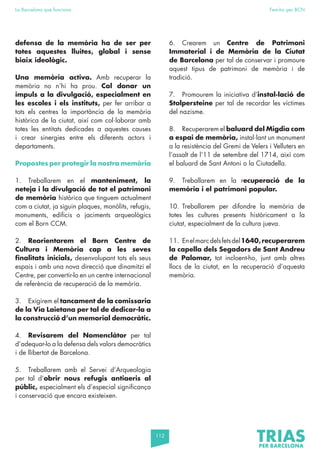 112
La Barcelona que funciona Fem-ho per BCN
defensa de la memòria ha de ser per
totes aquestes lluites, global i sense
biaix ideològic.
Una memòria activa. Amb recuperar la
memòria no n’hi ha prou. Cal donar un
impuls a la divulgació, especialment en
les escoles i els instituts, per fer arribar a
tots els centres la importància de la memòria
històrica de la ciutat, així com col·laborar amb
totes les entitats dedicades a aquestes causes
i crear sinergies entre els diferents actors i
departaments.
Propostes per protegir la nostra memòria
1. Treballarem en el manteniment, la
neteja i la divulgació de tot el patrimoni
de memòria històrica que tinguem actualment
com a ciutat, ja siguin plaques, monòlits, refugis,
monuments, edificis o jaciments arqueològics
com el Born CCM.
2. Reorientarem el Born Centre de
Cultura i Memòria cap a les seves
finalitats inicials, desenvolupant tots els seus
espais i amb una nova direcció que dinamitzi el
Centre, per convertir-lo en un centre internacional
de referència de recuperació de la memòria.
3. Exigirem el tancament de la comissaria
de la Via Laietana per tal de dedicar-la a
la construcció d’un memorial democràtic.
4. Revisarem del Nomenclàtor per tal
d’adequar-lo a la defensa dels valors democràtics
i de llibertat de Barcelona.
5. Treballarem amb el Servei d’Arqueologia
per tal d’obrir nous refugis antiaeris al
públic, especialment els d’especial significança
i conservació que encara existeixen.
6. Crearem un Centre de Patrimoni
Immaterial i de Memòria de la Ciutat
de Barcelona per tal de conservar i promoure
aquest tipus de patrimoni de memòria i de
tradició.
7. Promourem la iniciativa d’instal·lació de
Stolpersteine per tal de recordar les víctimes
del nazisme.
8. Recuperarem el baluard del Migdia com
a espai de memòria, instal·lant un monument
a la resistència del Gremi de Velers i Velluters en
l’assalt de l’11 de setembre del 1714, així com
el baluard de Sant Antoni o la Ciutadella.
9. Treballarem en la recuperació de la
memòria i el patrimoni popular.
10. Treballarem per difondre la memòria de
totes les cultures presents històricament a la
ciutat, especialment de la cultura jueva.
11. Enelmarcdelsfetsdel1640,recuperarem
la capella dels Segadors de Sant Andreu
de Palomar, tot incloent-ho, junt amb altres
llocs de la ciutat, en la recuperació d’aquesta
memòria.
 