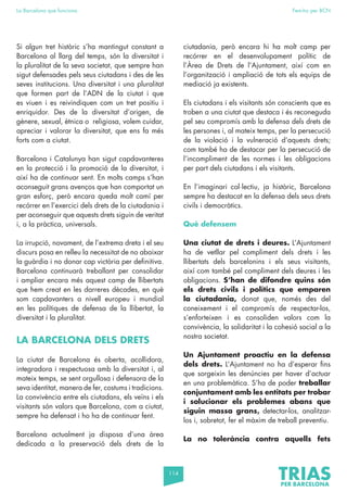 114
La Barcelona que funciona Fem-ho per BCN
Si algun tret històric s’ha mantingut constant a
Barcelona al llarg del temps, són la diversitat i
la pluralitat de la seva societat, que sempre han
sigut defensades pels seus ciutadans i des de les
seves institucions. Una diversitat i una pluralitat
que formen part de l’ADN de la ciutat i que
es viuen i es reivindiquen com un tret positiu i
enriquidor. Des de la diversitat d’origen, de
gènere, sexual, ètnica o religiosa, volem cuidar,
apreciar i valorar la diversitat, que ens fa més
forts com a ciutat.
Barcelona i Catalunya han sigut capdavanteres
en la protecció i la promoció de la diversitat, i
així ha de continuar sent. En molts camps s’han
aconseguit grans avenços que han comportat un
gran esforç, però encara queda molt camí per
recórrer en l’exercici dels drets de la ciutadania i
per aconseguir que aquests drets siguin de veritat
i, a la pràctica, universals.
La irrupció, novament, de l’extrema dreta i el seu
discurs posa en relleu la necessitat de no abaixar
la guàrdia i no donar cap victòria per definitiva.
Barcelona continuarà treballant per consolidar
i ampliar encara més aquest camp de llibertats
que hem creat en les darreres dècades, en què
som capdavanters a nivell europeu i mundial
en les polítiques de defensa de la llibertat, la
diversitat i la pluralitat.
LA BARCELONA DELS DRETS
La ciutat de Barcelona és oberta, acollidora,
integradora i respectuosa amb la diversitat i, al
mateix temps, se sent orgullosa i defensora de la
seva identitat, manera de fer, costums i tradicions.
La convivència entre els ciutadans, els veïns i els
visitants són valors que Barcelona, com a ciutat,
sempre ha defensat i ho ha de continuar fent.
Barcelona actualment ja disposa d’una àrea
dedicada a la preservació dels drets de la
ciutadania, però encara hi ha molt camp per
recórrer en el desenvolupament polític de
l’Àrea de Drets de l’Ajuntament, així com en
l’organització i ampliació de tots els equips de
mediació ja existents.
Els ciutadans i els visitants són conscients que es
troben a una ciutat que destaca i és reconeguda
pel seu compromís amb la defensa dels drets de
les persones i, al mateix temps, per la persecució
de la violació i la vulneració d’aquests drets;
com també ha de destacar per la persecució de
l’incompliment de les normes i les obligacions
per part dels ciutadans i els visitants.
En l’imaginari col·lectiu, ja històric, Barcelona
sempre ha destacat en la defensa dels seus drets
civils i democràtics.
Què defensem
Una ciutat de drets i deures. L’Ajuntament
ha de vetllar pel compliment dels drets i les
llibertats dels barcelonins i els seus visitants,
així com també pel compliment dels deures i les
obligacions. S’han de difondre quins són
els drets civils i polítics que emparen
la ciutadania, donat que, només des del
coneixement i el compromís de respectar-los,
s’enforteixen i es consoliden valors com la
convivència, la solidaritat i la cohesió social a la
nostra societat.
Un Ajuntament proactiu en la defensa
dels drets. L’Ajuntament no ha d’esperar fins
que sorgeixin les denúncies per haver d’actuar
en una problemàtica. S’ha de poder treballar
conjuntament amb les entitats per trobar
i solucionar els problemes abans que
siguin massa grans, detectar-los, analitzar-
los i, sobretot, fer el màxim de treball preventiu.
La no tolerància contra aquells fets
 