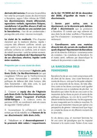 115
La Barcelona que funciona Fem-ho per BCN
derivats del racisme. El racisme i la xenofòbia
han estat les principals causes de discriminació
a Barcelona, segons l’últim informe de l’OND.
Les discriminacions (tracte diferenciat,
agressions verbals, agressions físiques,
vandalisme i el perillós discurs d’odi) no
han de tenir cabuda en una societat com
la barcelonina, i han de ser condemnades i
perseguides amb eines i recursos municipals.
La ciutat de la mediació. S’ha d’apostar
clarament per la mediació efectiva, ràpida i
conjunta dels diferents conflictes veïnals que
vagin sortint a la ciutat, sense ànim de voler
enfrontar col·lectius en conflicte, amb el màxim
de treball comunitari i amb les entitats existents.
La feina de mediació de l’Ajuntament ha
de ser silenciosa, efectiva, ràpida i amb
ànim resolutiu.
Propostes per a una ciutat de drets
1. Posarem en funcionament l’Agència pels
Drets Civils i la No-Discriminació (en què
s’englobarà l’Oficina per la No-Discriminació)
per donar transversalitat i centralitat a les
polítiques de defensa dels drets humans, dels
drets fonamentals i dels drets civils, la qual
dependrà directament d’Alcaldia.
2. Crearem un equip des de l’Agència
pels Drets Civils i la No-Discriminació per
treballar contra l’augment d’actituds
LGTBI-fòbiques i la violència contra les
persones LGTBI, en coordinació amb els cossos
de seguretat i l’àmbit judicial.
3. Incrementarem la col·laboració amb les
entitats per tal de treballar en el foment de la
no- discriminació i dels drets civils.
4. Treballarem en el desenvolupament i
la promoció dels valors i requeriments
de la Llei 19/2020 del 30 de desembre
del 2020, d’igualtat de tracte i no-
discriminació.
5. Serem part activa, com a
Ajuntament, en la denúncia pels delictes
d’odi i discriminació que es produeixin
a Barcelona. El ciutadà que vegi vulnerats els
seus drets ha de trobar acollida a l’Ajuntament,
que l’ha d’assessorar i acompanyar en la seva
reclamació.
6. Coordinarem sota una mateixa
direcció tots els serveis de mediació dels
quals disposa l’Ajuntament de Barcelona
per tal de dotar-los d’eficàcia i coneixença entre
els ciutadans i les ciutadanes de Barcelona. En
el mateix sentit, vetllarem per desenvolupar la
mediació de proximitat a cada districte.
LA BARCELONA DELS
FEMINISMES
Barcelona ha de ser una ciutat compromesa amb
els drets de les dones. Una ciutat feminista no
només de discurs, sinó que ha de poder adaptar-
se a les necessitats de les dones, de totes elles.
Una ciutat on les dones convisquin amb igualtat
de condicions com a ciutadanes de ple dret. La
Barcelona que volem ha de ser una ciutat on les
necessitats de les dones es posin al centre de les
polítiques públiques. La crisi de la covid-19 ha
afectat també les barcelonines i ha fet augmentar
la seva inseguretat vers la violència masclista. És
per això que necessitem mesures per aplicar una
perspectiva de gènere i interseccional que tingui
en compte les dones en els diferents moments de
la seva vida.
En els darrers anys, el moviment feminista ha
fet una canvi de paradigma que ha impactat
fortament a la nostra ciutat. Parlem d’una nova
 