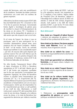 116
La Barcelona que funciona Fem-ho per BCN
onada del feminisme, amb més sensibilització
de la ciutadania. Tanmateix les dades continuen
mostrant-nos una ciutat amb una escletxa de
gènere important.
A Barcelona, les dones només ocupen el 26 % dels
llocs de treball del sector TIC i únicament un 8,6
% ho fan en posicions tècniques. L’anomenada
bretxa digital o tecnològica de gènere posa
de manifest la situació d’infrarepresentació de
les dones en els entorns TIC i l’existència in
crescendo de les desigualtats de gènere en un
dels sectors que més ocupació crea a tot el món.
En el camp de l’esport, les dones sí que en
practiquen, però la seva participació no es
considera representativa perquè tenen poca
presència dins de l’esport competitiu i federat,
el d’elit i el de masses. Sovint, les activitats
físiques que realitzen no són considerades esport
i, per tant, els recursos dels quals disposen per
practicar exercici físic són molt inferiors que els
que es destinen per a la pràctica d’esports més
masculinitzats. A Catalunya, només el 25 % de
les llicències federades són de dones.
Per altra banda, l’empresariat femení afiliat
al règim d’autònoms el 2016 a Barcelona
representava el 39 % del total. Mentre que el
64 % del homes que emprenen manifesten
que ho fan per oportunitat (i principalment per
augmentar ingressos), les dones de Barcelona
mostren un equilibri entre l’emprenedoria per
necessitat (31 %) i la d’oportunitat (36 %).
Aquesta diferència fa pensar que sovint les dones
accedeixen a l’emprenedoria com una via cap a
l’autoocupació, mentre que els emprenedors ho
fan majoritàriament per donar un salt qualitatiu
al seu nivell de vida. Mentrestant, a nivell
institucional, només el 8 % del nomenclàtor de la
ciutat té nom de dones. Respecte a la violència
envers les dones, a la ciutat de Barcelona han
augmentat les denúncies per violència masclista
un 13,3 %, segons dades del 2022. I pel que
fa a les agressions sexuals, han augmentat un
51 % respecte a l’any anterior. Segons dades
de l’Hospital Clínic de Barcelona, referent a
l’abordatge de la violència sexual, el 2022 van
atendre un total de 556 víctimes d’agressions
sexuals, molt superior a les 368 del mateix
període el 2021, a part de les 72 noies ateses
per possibles punxades a discoteques.
Què defensem?
Una ciutat on s’impulsi el talent femení
i s’eliminin els estereotips de gènere a l’hora
d’escollir el futur professional de les nenes.
Una ciutat on les dones i les joves puguin
viure amb llibertat, lliures de violència
masclista, lliures d’agressions sexuals.
Una ciutat on es valorin les cures i es
fomenti la corresponsabilitat entre la vida familiar
i la vida laboral.
Una ciutat que garanteixi un urbanisme
feminista, on els espais urbans s’adaptin a la
vida de les dones.
Una ciutat on es valori l’esport femení i
es fomenti la pràctica esportiva de les dones en
tots els seus nivells.
Una ciutat on la cultura també tingui
una visió de gènere important, on les
programacions, els horaris i les direccions siguin
visiblement feministes.
Propostes per a garantir els drets de les
dones
1. Elaborarem uns pressupostos amb
perspectiva de gènere per garantir unes
polítiques veritablement feministes.
 