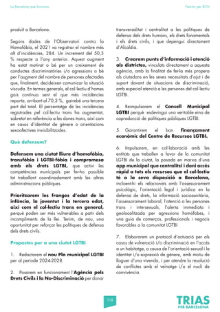118
La Barcelona que funciona Fem-ho per BCN
produït a Barcelona.
Segons dades de l’Observatori contra la
Homofòbia, el 2021 va registrar el nombre més
alt d’incidències, 284. Un increment del 50,3
% respecte a l’any anterior. Aquest augment
ha estat motivat o bé per un creixement de
conductes discriminatòries i/o agressions o bé
per l’augment del nombre de persones afectades
que, finalment, decideixen comunicar la situació
viscuda. En termes generals, el col·lectiu d’homes
gais continua sent el que més incidències
reporta, arribant al 70,3 %, gairebé una tercera
part del total. El percentatge de les incidències
registrades pel col·lectiu trans ha augmentat,
sobretot en referència a les dones trans, així com
en casos d’identitat de gènere o orientacions
sexoafectives invisibilitzades.
Què defensem?
Defensem una ciutat lliure d’homofòbia,
transfòbia i LGTBI-fòbia i compromesa
amb els drets LGTBI, que activi les
competències municipals per fer-ho possible
tot treballant coordinadament amb les altres
administracions públiques.
Prioritzarem les franges d’edat de la
infància, la joventut i la tercera edat,
així com el col·lectiu trans en general,
perquè poden ser més vulnerables a patir dels
incompliments de la llei. Tenim, de nou, una
oportunitat per reforçar les polítiques de defensa
dels drets civils.
Propostes per a una ciutat LGTBI
1. Redactarem el nou Pla municipal LGTBI
per al període 2024-2028.
2. Posarem en funcionament l’Agència pels
Drets Civils i la No-Discriminació per donar
transversalitat i centralitat a les polítiques de
defensa dels drets humans, els drets fonamentals
i els drets civils, i que depengui directament
d’Alcaldia.
3. Crearem punts d’informació i atenció
als districtes, vinculats directament a aquesta
agència, amb la finalitat de fer-la més propera
als ciutadans en les seves necessitats d’ajut i de
suport davant de situacions de discriminació,
amb especial atenció a les persones del col·lectiu
LGTBI.
4. Reimpulsarem el Consell Municipal
LGTBI perquè esdevingui una veritable eina de
coproducció de polítiques públiques LGTBI.
5. Garantirem el bon finançament
econòmic del Centre de Recursos LGTBI.
6. Impulsarem, en col·laboració amb les
entitats que treballen a favor de la comunitat
LGTBI de la ciutat, la posada en marxa d’una
app municipal que centralitzi i doni accés
ràpid a tots els recursos que el col·lectiu
té a la seva disposició a Barcelona,
incloent-hi els relacionats amb l’assessorament
psicològic, l’orientació legal i jurídica en la
defensa de drets, la informació sociosanitària,
l’assessorament laboral, l’atenció a les persones
trans i intersexuals, l’alerta immediata i
geolocalitzada per agressions homòfobes, i
una guia de comerços, professionals i negocis
favorables a la comunitat LGTBI
7. Elaborarem un protocol d’actuació per als
casos de vulneració i/o discriminació en l’accés
a un habitatge, a causa de l’orientació sexual i la
identitat i/o expressió de gènere, amb motiu de
lloguer d’una vivenda, i per atendre la resolució
de conflictes amb el veïnatge i/o el nucli de
convivència.
 