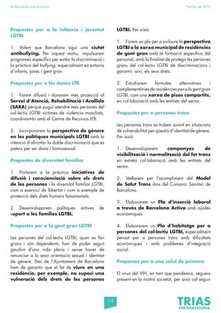 119
La Barcelona que funciona Fem-ho per BCN
Propostes per a la infància i joventut
LGTBI
1. Volem que Barcelona sigui una ciutat
antibullying. Per aquest motiu, impulsarem
programes específics per evitar la discriminació i
la pràctica del bullying, especialment en entorns
d’infants, joves i gent gran.
Propostes per a les dones LTB
1. Farem difusió i donarem més projecció al
Servei d’Atenció, Rehabilitació i Acollida
(SARA) perquè pugui atendre més persones del
col·lectiu LGTBI víctimes de violència masclista,
coordinant-lo amb el Centre de Recursos LTB.
2. Incorporarem la perspectiva de gènere
en les polítiques municipals LGTBI amb la
intenció d’afrontar la doble discriminació que es
pateix per ser dona i homosexual.
Propostes de diversitat familiar
1. Portarem a la pràctica iniciatives de
difusió i conscienciació sobre els drets
de les persones i la diversitat familiar LGTBI,
com a exercici de llibertat i com a exemple de
protecció dels drets humans fonamentals.
2. Desenvoluparem polítiques actives de
suport a les famílies LGTBI.
Propostes per a la gent gran LGTBI
Les persones del col·lectiu LGTBI, quan es fan
grans i són dependents, han de poder seguit
gaudint d’una vida plena i sense haver de
renunciar a la seva orientació sexual i identitat
de gènere. Des de l’Ajuntament de Barcelona
hem de garantir que el fet de viure en una
residència, per exemple, no suposi una
vulneració dels drets de les persones
LGTBI. Per això:
1. Farem un pla per a incloure la perspectiva
LGTBI a la xarxa municipal de residències
de gent gran amb la formació específica del
personal, amb la finalitat de protegir les persones
grans del col·lectiu LGTBI de discriminacions i
garantir, així, els seus drets.
2. Estudiarem fórmules alternatives i
complementàries de residències per a la gent gran
LGTBI, com una xarxa de pisos compartits,
en col·laboració amb les entitats del sector.
Propostes per a persones trans
Les persones trans es troben sovint en situacions
de vulnerabilitat per qüestió d’identitat de gènere.
Per això:
1. Desenvoluparem campanyes de
visibilització i normalització del fet trans
en estreta col·laboració amb les entitats del
sector.
2. Vetllarem per l’acompliment del Model
de Salut Trans dins del Consorci Sanitari de
Barcelona.
3. Elaborarem un Pla d’inserció laboral
a través de Barcelona Activa amb ajudes
econòmiques.
4. Elaborarem un Pla d’habitatge per a
persones del col·lectiu LGTBI, especialment
pensat per a persones trans amb dificultats
econòmiques i amb problemes d’integració
social.
Propostes per a una salut de primera
El virus del VIH, en tant que pandèmia, segueix
present en la nostra societat, per això cal seguir
 