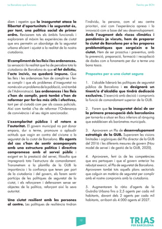 12
La Barcelona que funciona Fem-ho per BCN
diem i repetim que la inseguretat ataca la
llibertat d’oportunitats i la seguretat és,
per tant, una política social de primer
ordre. Revisarem tots els àmbits funcionals i
explorarem al màxim les experiències de ciutat
que ens permetin un abordatge de la seguretat
urbana eficient i ajustat a la realitat de la nostra
ciutadania.
El compliment de les lleis i les ordenances.
La sensació i la realitat que ha de percebre tota la
ciutadania de Barcelona és que el fet delictiu,
l’acte incívic, no quedarà impune. Que
les lleis i les ordenances han de complir-se i fer-
se complir i que els problemes d’inseguretat no
noméssónunproblemadelapoblació,sinótambé
de l’Administració. Les ordenances i les lleis
s’han de complir, però també s’han de
reformar per fer-les més útils i efectives,
tant per al ciutadà com per als cossos policials.
Així com també s’ha de reformar l’Ordenança
de convivència i el seu règim sancionador.
L’exemplaritat pública i el retorn a
l’autoritat. El govern municipal no pot donar
empara, dur a terme, promoure o aplaudir
actituds que vagin en contra del civisme o la
seguretat de la ciutat de Barcelona. Els agents
del cos s’han de sentir acompanyats
amb una estructura política i directiva
compromesa amb el servei públic i
exigent en la prestació del servei, filosofia que
impregnarà tota l’estructura de comandament.
Transmetrem a la plantilla de la GUB la
importància i la confiança que tenen per part
de la ciutadania i del govern, els farem sentir
partícips de les polítiques de seguretat de la
ciutat, i els reforçarem i defensarem sense ser
objectes de la política, reforçant així la seva
autoritat.
Una ciutat resilient amb les persones
al centre. Les polítiques de resiliència tindran
l’individu, la persona, com el seu centre
prioritari, així com l’experiència apresa i la
innovació com a base del seu desenvolupament.
Amb l’augment dels riscos climàtics i
pandèmics ja viscuts, hem de preparar
la ciutat de Barcelona per a les properes
problemàtiques que sorgeixin a la
ciutat. Hem de ser proactius i preventius, amb
la prevenció, preparació, formació i recopilació
de dades com a fonaments per dur a terme una
bona tasca.
Propostes per a una ciutat segura
1. L’alcalde liderarà les polítiques de seguretat
pública de Barcelona i es designarà un
tinent/a d’alcaldia que tindrà dedicació
exclusiva. S’exercirà amb decisió i compromís
la funció de comandament superior de la GUB.
2. Farem que la inseguretat deixi de ser
la primera preocupació dels barcelonins
per tornar-la a situar en llocs inferiors al rànquing
que estableixen els baròmetres municipals.
3. Aprovarem un Pla de desenvolupament
estratègic de la GUB. Superarem les visions
limitades i orgàniques del Pla director de la GUB
del 2016 i les diferents mesures de govern (Nou
model de servei i de gestió de la GUB, 2020).
4. Aprovarem, fent ús de les competències
que ens pertoquen i que el govern anterior ha
rebutjat exercir, el Pla de seguretat de Barcelona.
Aprovarem també tots aquells plans sectorials
que calguin en matèria de seguretat per complir
amb el nostre compromís amb la ciutadania.
5. Augmentarem la ràtio d’agents de la
Guàrdia Urbana fins a 2,5 agents per cada mil
habitants, davant dels 2 agents per cada mil
habitants, arribant als 4.000 agents el 2027.
 