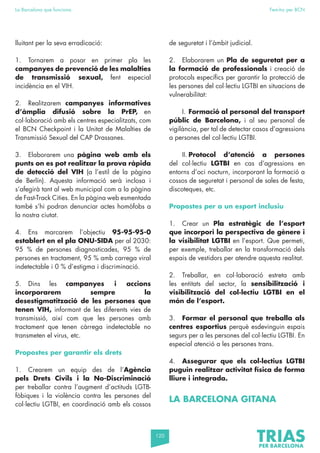 120
La Barcelona que funciona Fem-ho per BCN
lluitant per la seva erradicació:
1. Tornarem a posar en primer pla les
campanyes de prevenció de les malalties
de transmissió sexual, fent especial
incidència en el VIH.
2. Realitzarem campanyes informatives
d’àmplia difusió sobre la PrEP, en
col·laboració amb els centres especialitzats, com
el BCN Checkpoint i la Unitat de Malalties de
Transmissió Sexual del CAP Drassanes.
3. Elaborarem una pàgina web amb els
punts on es pot realitzar la prova ràpida
de detecció del VIH (a l’estil de la pàgina
de Berlín). Aquesta informació serà inclosa i
s’afegirà tant al web municipal com a la pàgina
de Fast-Track Cities. En la pàgina web esmentada
també s’hi podran denunciar actes homòfobs a
la nostra ciutat.
4. Ens marcarem l’objectiu 95-95-95-0
establert en el pla ONU-SIDA per al 2030:
95 % de persones diagnosticades, 95 % de
persones en tractament, 95 % amb carrega viral
indetectable i 0 % d’estigma i discriminació.
5. Dins les campanyes i accions
incorporarem sempre la
desestigmatització de les persones que
tenen VIH, informant de les diferents vies de
transmissió, així com que les persones amb
tractament que tenen càrrega indetectable no
transmeten el virus, etc.
Propostes per garantir els drets
1. Crearem un equip des de l’Agència
pels Drets Civils i la No-Discriminació
per treballar contra l’augment d’actituds LGTB-
fòbiques i la violència contra les persones del
col·lectiu LGTBI, en coordinació amb els cossos
de seguretat i l’àmbit judicial.
2. Elaborarem un Pla de seguretat per a
la formació de professionals i creació de
protocols específics per garantir la protecció de
les persones del col·lectiu LGTBI en situacions de
vulnerabilitat:
I. Formació al personal del transport
públic de Barcelona, i al seu personal de
vigilància, per tal de detectar casos d’agressions
a persones del col·lectiu LGTBI.
II. Protocol d’atenció a persones
del col·lectiu LGTBI en cas d’agressions en
entorns d’oci nocturn, incorporant la formació a
cossos de seguretat i personal de sales de festa,
discoteques, etc.
Propostes per a un esport inclusiu
1. Crear un Pla estratègic de l’esport
que incorpori la perspectiva de gènere i
la visibilitat LGTBI en l’esport. Que permeti,
per exemple, treballar en la transformació dels
espais de vestidors per atendre aquesta realitat.
2. Treballar, en col·laboració estreta amb
les entitats del sector, la sensibilització i
visibilització del col·lectiu LGTBI en el
món de l’esport.
3. Formar el personal que treballa als
centres esportius perquè esdevinguin espais
segurs per a les persones del col·lectiu LGTBI. En
especial atenció a les persones trans.
4. Assegurar que els col·lectius LGTBI
puguin realitzar activitat física de forma
lliure i integrada.
LA BARCELONA GITANA
 