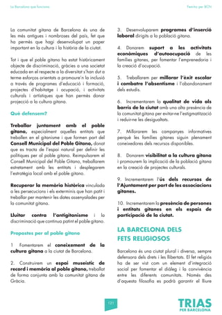 121
La Barcelona que funciona Fem-ho per BCN
La comunitat gitana de Barcelona és una de
les més antigues i nombroses del país, fet que
ha permès que hagi desenvolupat un paper
important en la cultura i la història de la ciutat.
Tot i que el poble gitano ha estat històricament
objecte de discriminació, gràcies a una societat
educada en el respecte a la diversitat s’han dut a
terme esforços orientats a promoure’n la inclusió
a través de programes d’educació i formació,
projectes d’habitatge i ocupació, i activitats
culturals i artístiques que han permès donar
projecció a la cultura gitana.
Què defensem?
Treballar juntament amb el poble
gitano, especialment aquelles entitats que
treballen en el gitanisme i que formen part del
Consell Municipal del Poble Gitano, donat
que es tracta de l’espai natural per definir les
polítiques per al poble gitano. Reimpulsarem el
Consell Municipal del Poble Gitano, treballarem
estretament amb les entitats i desplegarem
l’estratègia local amb el poble gitano.
Recuperar la memòria històrica vinculada
a les persecucions i els exterminis que han patit i
treballar per mantenir les dates assenyalades per
la comunitat gitana.
Lluitar contra l’antigitanisme i la
discriminació que continua patint el poble gitano.
Propostes per al poble gitano
1 Fomentarem el coneixement de la
cultura gitana a la ciutat de Barcelona.
2. Construirem un espai museístic de
record i memòria al poble gitano, treballat
de forma conjunta amb la comunitat gitana de
Gràcia.
3. Desenvoluparem programes d’inserció
laboral dirigits a la població gitana.
4. Donarem suport a les activitats
econòmiques d’autoocupació de les
famílies gitanes, per fomentar l’emprenedoria i
la creació d’ocupació.
5. Treballarem per millorar l’èxit escolar
i combatre l’absentisme i l’abandonament
dels estudis.
6. Incrementarem la qualitat de vida als
barris de la ciutat amb una alta presència de
la comunitat gitana per evitar-ne l’estigmatització
i reduir-ne les desigualtats.
7. Millorarem les campanyes informatives
perquè les famílies gitanes siguin plenament
coneixedores dels recursos disponibles.
8. Donarem visibilitat a la cultura gitana
i promourem la implicació de la població gitana
en la creació de projectes culturals.
9. Incrementarem l’ús dels recursos de
l’Ajuntament per part de les associacions
gitanes.
10. Incrementarem la presència de persones
i entitats gitanes en els espais de
participació de la ciutat.
LA BARCELONA DELS
FETS RELIGIOSOS
Barcelona és una ciutat plural i diversa, sempre
defensora dels drets i les llibertats. El fet religiós
ha de ser vist com un element d’integració
social per fomentar el diàleg i la convivència
entre les diferents comunitats. Només des
d’aquesta filosofia es podrà garantir el lliure
 